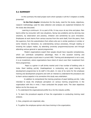 5.1 SUMMARY
In this summary the total project work which spreads in all the 5 chapters is briefly
presented.
In the first chapter introduction for the study, need for the study, objectives,
research methodology used for data collection and analysis are explained limitations for
the study also discussed.
Learning is continuum. It is a part of life. It may occur at any time and place. Man
learns either by encounter with new situations, facing new problems and by deriving new
solutions, by observation and practice, imitation and sometimes by pure innovation.
Employees at work learns from various sources from the work itself, from the peers, from
the superiors, from the subordinators from others who are in similar positions in similar or
some industry by interaction, by understanding various processes, through reading or
knowing the subject matter, by attending university programmes/courses and through
attending various general or special programmes.
Modern organizations expert their people should have requisite competencies,
which can contribute competitive advantage. Here in this occasion training and
development occupies crucial area in current HRD. Training and development is not a cost,
it is an investment, where organizations have intent of return over their investment from
there programmes.
Pepsi is a gainer in soft drinks market and it has number of bottling units in
India. Pearl bottling pvt.ltd, Visakhapatnam is conducting very good training and
development programmes to its staff in the plant. In view of its name for the employee
training and development programs and with an interest to understand the procedure and
to learn various aspects in its connection this study was undertaken.
In addition to comprehend the training practices of pearl bottling pvt.ltd, I also
intended to study the employee perception on various training programmes in the
organization with this in mind. I have conducted the project work. The clear objectives
before me for this study are
1. To understand the organizational profile Vis a Vis the industry profile.
2. To learn the procedural aspects of how the organization is conducting training need
analysis.
3. How, programs are organized, also.
4. To gather the employee opinion who have training in the organization.
 