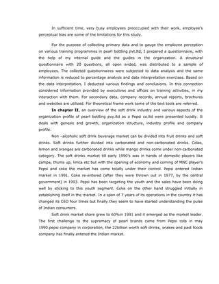 In sufficient time, very busy employees preoccupied with their work, employee’s
perceptual bias are some of the limitations for this study.
For the purpose of collecting primary data and to gauge the employee perception
on various training programmes in pearl bottling pvt.ltd, I prepared a questionnaire, with
the help of my internal guide and the guides in the organization. A structural
questionnaire with 20 questions, all open ended, was distributed to a sample of
employees. The collected questionnaires were subjected to data analysis and the same
information is reduced to percentage analysis and data interpretation exercises. Based on
the data interpretation, I deducted various findings and conclusions. In this connection
considered information provided by executives and offices on training activities, in my
interaction with them. For secondary data, company records, annual reports, brochures
and websites are utilized. For theoretical frame work some of the text tools are referred.
In chapter II, an overview of the soft drink industry and various aspects of the
organization profile of pearl bottling pvy.ltd as a Pepsi co.ltd were presented lucidly. It
deals with genesis and growth, organization structure, industry profile and company
profile.
Non –alcoholic soft drink beverage market can be divided into fruit drinks and soft
drinks. Soft drinks further divided into carbonated and non-carbonated drinks. Colas,
lemon and oranges are carbonated drinks while mango drinks come under non-carbonated
category. The soft drinks market till early 1990’s was in hands of domestic players like
campa, thums up, limca etc but with the opening of economy and coming of MNC player’s
Pepsi and coke the market has come totally under their control. Pepsi entered Indian
market in 1991. Coke re-entered (after they were thrown out in 1977, by the central
government) in 1993. Pepsi has been targeting the youth and the sales have been doing
well by sticking to this youth segment. Coke on the other hand struggled initially in
establishing itself in the market. In a span of 7 years of its operations in the country it has
changed its CEO four times but finally they seem to have started understanding the pulse
of Indian consumers.
Soft drink market share grew to 60%in 1991 and it emerged as the market leader.
The first challenge to the supremacy of pearl brands came from Pepsi cola in may
1990.pepsi company in corporation, the 22billion worth soft drinks, snakes and past foods
company has finally entered the Indian market.
 
