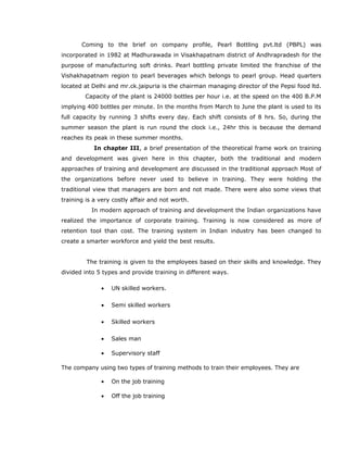 Coming to the brief on company profile, Pearl Bottling pvt.ltd (PBPL) was
incorporated in 1982 at Madhurawada in Visakhapatnam district of Andhrapradesh for the
purpose of manufacturing soft drinks. Pearl bottling private limited the franchise of the
Vishakhapatnam region to pearl beverages which belongs to pearl group. Head quarters
located at Delhi and mr.ck.jaipuria is the chairman managing director of the Pepsi food ltd.
Capacity of the plant is 24000 bottles per hour i.e. at the speed on the 400 B.P.M
implying 400 bottles per minute. In the months from March to June the plant is used to its
full capacity by running 3 shifts every day. Each shift consists of 8 hrs. So, during the
summer season the plant is run round the clock i.e., 24hr this is because the demand
reaches its peak in these summer months.
In chapter III, a brief presentation of the theoretical frame work on training
and development was given here in this chapter, both the traditional and modern
approaches of training and development are discussed in the traditional approach Most of
the organizations before never used to believe in training. They were holding the
traditional view that managers are born and not made. There were also some views that
training is a very costly affair and not worth.
In modern approach of training and development the Indian organizations have
realized the importance of corporate training. Training is now considered as more of
retention tool than cost. The training system in Indian industry has been changed to
create a smarter workforce and yield the best results.
The training is given to the employees based on their skills and knowledge. They
divided into 5 types and provide training in different ways.
• UN skilled workers.
• Semi skilled workers
• Skilled workers
• Sales man
• Supervisory staff
The company using two types of training methods to train their employees. They are
• On the job training
• Off the job training
 