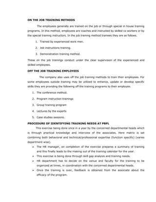 ON THE JOB TRAINING METHODS
The employees generally are trained on the job or through special in house training
programs. In this method, employees are coaches and instructed by skilled co workers or by
the special training instructors. In the job training method trainees they are as follows.
1. Trained by experienced work men.
2. Job instructions training.
3. Demonstration training method.
These on the job trainings conduct under the clear supervision of the experienced and
skilled employees.
OFF THE JOB TRAINING EMPLOYEES
The company also uses off the job training methods to train their employees. For
some employees outside training may be utilized to enhance, update or develop specific
skills they are providing the following off the training programs to their employee.
1. The conference method.
2. Program instruction trainings
3. Group training program
4. Lectures by the experts
5. Case studies sessions.
PROCEDURE OF IDENTIFYING TRAINING NEEDS AT PBPL
This exercise being done once in a year by the concerned departmental heads which
is through practical knowledge and interview of the associates. Here matrix is set
combining both behavioral and technical/professional expertise (function specific) (varies
department wise).
 The HR manager, on completion of the exercise prepares a summary of training
and this finally leads to the making out of the training calendar for the year.
 This exercise is being done through skill gap analysis and training needs.
 HR department has to decide on the venue and faculty for the training to be
organized at times, in coordination with the concerned departmental heads.
 Once the training is over, feedback is obtained from the associate about the
efficacy of the program.
 