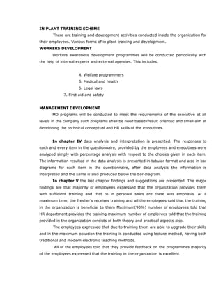 IN PLANT TRAINING SCHEME
There are training and development activities conducted inside the organization for
their employees. Various forms of in plant training and development.
WORKERS DEVELOPMENT
Workers awareness development programmes will be conducted periodically with
the help of internal experts and external agencies. This includes.
4. Welfare programmers
5. Medical and health
6. Legal laws
7. First aid and safety
MANAGEMENT DEVELOPMENT
MD programs will be conducted to meet the requirements of the executive at all
levels in the company such programs shall be need based7result oriented and small aim at
developing the technical conceptual and HR skills of the executives.
In chapter IV data analysis and interpretation is presented. The responses to
each and every item in the questionnaire, provided by the employees and executives were
analyzed simply with percentage analysis with respect to the choices given in each item.
The information resulted in the data analysis is presented in tabular format and also in bar
diagrams for each item in the questionnaire, after data analysis the information is
interpreted and the same is also produced below the bar diagram.
In chapter V the last chapter findings and suggestions are presented. The major
findings are that majority of employees expressed that the organization provides them
with sufficient training and that to in personal sales are there was emphasis. At a
maximum time, the fresher’s receives training and all the employees said that the training
in the organization is beneficial to them Maximum(90%) number of employees told that
HR department provides the training maximum number of employees told that the training
provided in the organization consists of both theory and practical aspects also.
The employees expressed that due to training them are able to upgrade their skills
and in the maximum occasion the training is conducted using lecture method, having both
traditional and modern electronic teaching methods.
All of the employees told that they provide feedback on the programmes majority
of the employees expressed that the training in the organization is excellent.
 