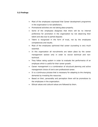 5.2 Findings
• Most of the employees expressed that Career development programme
in the organization is not satisfactory.
• Promotional activities are not taking place properly.
• Some of the employees disagrees that there will be no internal
preference for promotion in the organization by not observing their
talent and also due to partial disputes
• Talent is recognized in the form of trust, not by the employees
competencies and results.
• Most of the employees opinioned that career counseling is very much
essential.
• In this organization all recruitments are taken place by the career
management section only in order to recruit technical and non-
technical.
• They follow rating system in order to evaluate the performance of an
employee which is useful for their career growth.
• Career management is a combination of structural planning and active
management choice of one’s own professional career.
• It is a continuous process that is necessary for adapting to the changing
demands by investing the resources.
• Based on their, personality and perception there will be promotions to
the employees in the organization.
• Ethical values and cultural values are followed by them.
 