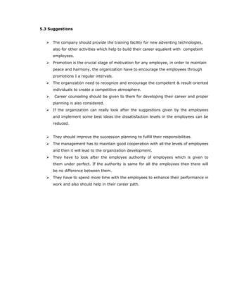 5.3 Suggestions
 The company should provide the training facility for new adventing technologies,
also for other activities which help to build their career equalent with competent
employees.
 Promotion is the crucial stage of motivation for any employee, in order to maintain
peace and harmony, the organization have to encourage the employees through
promotions I a regular intervals.
 The organization need to recognize and encourage the competent & result-oriented
individuals to create a competitive atmosphere.
 Career counseling should be given to them for developing their career and proper
planning is also considered.
 If the organization can really look after the suggestions given by the employees
and implement some best ideas the dissatisfaction levels in the employees can be
reduced.
 They should improve the succession planning to fulfill their responsibilities.
 The management has to maintain good cooperation with all the levels of employees
and then it will lead to the organization development.
 They have to look after the employee authority of employees which is given to
them under perfect. If the authority is same for all the employees then there will
be no difference between them.
 They have to spend more time with the employees to enhance their performance in
work and also should help in their career path.
 