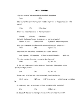 QUESTIONNARE
1.Do you aware of the employee development programs?
i)yes ii)No
2.Do you feel the promotion system yield the right kind of the people at the right
places?
i)Yes ii)No iii)Can’t say
3.How you are compensated by the organization?
i)Yearly ii)Weekly iii)Monthly
4.What is the basis of career development in your organization?
i)Based on skill ii)Favouritism iii)Relation with management
5.Do you think career development in your organization is satisfactory?
i)Yes ii)No iii)Can’t say
6.By whom you are getting advices for your career planning?
i)HR manager ii)Colleagues iii)Your immediate superior iv)Others
7.Are the advices relevant to your career development?
i)Yes ii)No iii)Can’t say
8. Do you think you are comfortable with the present organization career
development programs?
i)Yes ii)No iii)Can’t say
9.How many times you got the promotions in your organization?
i)Only 1 time ii)2Times iii)3 Times above iv)Not been promoted so
far
10. How many years an employee in the organization been promoted?
i)Yes ii)No iii)Can’t say
11. Do you feel career counseling is necessary for career development?
 