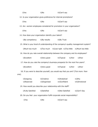i)Yes ii)No iii)Can’t say
12. Is your organization gives preference for internal promotions?
i)Yes ii)No iii)Can’t say
13. Are women employees considered for promotion in your organization?
i)Yes ii)No iii)Can’t say
14. How does your organization identify your talent?
i)By competency ii)By results iii)By Trust
15. What is your level of understanding of the company’s quality management system?
i)Much too much ii)Too much iii)Just right iv)Too little iv)Much too little
16. How do you rate overall relationship between the company and its employees?
i)Excellent ii)Very good iii)Typical iv)Fair v)Poor
17. How do you rate the company’s business prospects for the next five years?
i)Excellent ii)Very good iii)Typical iv)Fair v)Poor
18. If you were to describe yourself, you would say that you are? (Tick more than
one)
i)Outgoing ii)Creative iii)Analytical iv)Shy
v)Reserved vi)Organised vii)Confident viii)Emotional
19. How would you describe your relationship with the staff?
i)Fully Satisfied ii)Satisfied iii)Not Satisfied iv)Can’t Say
20. Do you feel your organization fulfill corporate social responsibility?
i)Yes ii)No iii)Can’t say
 
