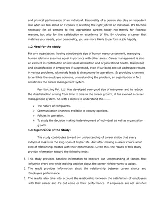 and physical performance of an individual. Personality of a person also play an important
role when we talk about or it comes to selecting the right job for an individual. It's become
necessary for all persons to find appropriate careers today not merely for financial
reasons, but also for the satisfaction or excellence of life. By choosing a career that
matches your needs, your personality, you are more likely to perform a job happily.
1.2 Need for the study:
For any organization, having considerable size of human resource segment, managing
human relations assumes equal importance with other areas. Career management is also
an element in contribution of individual satisfaction and organizational health. Discontent
and dissatisfaction in employees if suppressed, even if surfaced and not addressed results
in various problems, ultimately leads to diseconomy in operations. So providing channels
to ventilate the employee opinions, understanding the problem, an organization in fact
constitutes the career management system.
Pearl bottling Pvt. Ltd. Has developed very good size of manpower and to reduce
the dissatisfaction arising from time to time in the career growth; it has evolved a career
management system. So with a motive to understand the……….
 The nature of complaints.
 Communication channels available to convey opinions.
 Policies in operation.
 To study the decision making in development of individual as well as organization
growth.
1.3 Significance of the Study:
This study contributes toward our understanding of career choice that every
individual makes in the long span of his/her life. And after making a career choice what
kind of relationship creates with their performance. Given this, the results of this study
provide information toward the following ends:
1. This study provides baseline information to improve our understanding of factors that
influence every one while making decision about the career he/she wants to adopt.
2. The result provides information about the relationship between career choice and
Employees performance.
3. The results also take into account the relationship between the satisfaction of employees
with their career and it’s out come on their performance. If employees are not satisfied
 