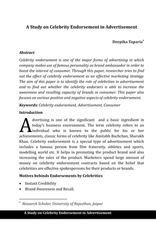 A Study on Celebrity Endorsement in Advertisement
A Study on Celebrity Endorsement in Advertisement
Deepika Taparia
Abstract
Celebrity endorsement is one of the major forms of advertising in which
company makes use of famous personality as brand ambassador in order to
boost the interest of consumer. Through this paper, researcher tries to find
out the effect of celebrity endorsement as an effective marketing strategy.
The aim of this paper is to identify the role of celebrities in advertisement
and to find out whether the celebrity endorsers is able to increase the
awareness and recalling capacity of brands in consumer. This paper also
focuses on various positive and negative aspects of celebrity endorsement.
Keywords: Celebrity endorsement, Advertisement, Consumer
Introduction
dvertising is one of the significant and a basic ingredient in
today’s business environment. The term celebrity refers to an
individual who is known to the public for his or her
achievements, classic forms of celebrity like Amitabh Bachchan, Sharukh
Khan. Celebrity endorsement is a special type of advertisement which
includes a famous person from film fraternity, athletes and sports,
modelling world etc. It helps in promoting the product brand and also
increasing the sales of the product. Marketers spend large amount of
money on celebrity endorsement contracts based on the belief that
celebrities are effective spokespersons for their products or brands.
Motives behinds Endorsements by Celebrities
 Instant Credibility
 Brand Awareness and Recall.

Research Scholar, University of Rajasthan, Jaipur
A
 