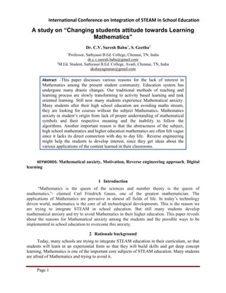 International Conference on Integration of STEAM in School Education
Page 1
A study on “Changing students attitude towards Learning
Mathematics”
Dr. C.V. Suresh Babu1
, S. Geetha2
1
Professor, Sathyasai B.Ed. College, Chennai, TN, India
dr.c.v.suresh.babu@gmail.com
2
M.Ed. Student, Sathyasai B.Ed. College, Avadi, Chennai, TN, India
akshayagnanas@gmail.com
Abstract –This paper discusses various reasons for the lack of interest in
Mathematics among the present student community. Education system has
undergone many drastic changes. Our traditional methods of teaching and
learning process are slowly transforming to activity based learning and task
oriented learning. Still now many students experience Mathematical anxiety.
Many students after their high school education are avoiding maths stream,
they are looking for courses without the subject Mathematics. Mathematics
anxiety in student’s origin from lack of proper understanding of mathematical
symbols and their respective meaning and the inability to follow the
algorithms. Another important reason is that the abstractness of the subject,
high school mathematics and higher education mathematics are often felt vague
since it lacks its direct connection with day to day life. Reverse engineering
might help the students to develop interest, since they get ideas about the
various applications of the content learned in their classrooms.
KEYWORDS: Mathematical anxiety, Motivation, Reverse engineering approach, Digital
learning
1 Introduction
"Mathematics is the queen of the sciences and number theory is the queen of
mathematics."- claimed Carl Friedrich Gauss, one of the greatest mathematician. The
applications of Mathematics are pervasive in almost all fields of life. In today’s technology
driven world, mathematics is the core of all technological developments. This is the reason we
are trying to integrate STEAM in school education. But still many students develop
mathematical anxiety and try to avoid Mathematics in their higher education. This paper reveals
about the reasons for Mathematical anxiety among the students and the possible ways to be
implemented in school education to overcome this anxiety.
2 Rationale background
Today, many schools are trying to integrate STEAM education in their curriculum, so that
students will learn in an experiential form so that they will build skills and get deep concept
learning. Mathematics is one of the important core subjects of STEAM education. Many students
are afraid of Mathematics and trying to avoid it.
 