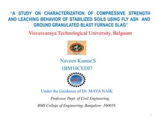 “A STUDY ON CHARACTERIZATION OF COMPRESSIVE STRENGTH
AND LEACHING BEHAVIOR OF STABILIZED SOILS USING FLY ASH AND
          GROUND GRANULATED BLAST FURNACE SLAG”
        Visvesvaraya Technological University, Belgaum




                         Naveen Kumar.S
                         1BM10CEE07



              Under the Guidance of Dr. MAYA NAIK
                   Professor, Dept. of Civil Engineering,
            BMS College of Engineering, Bangalore -560019.

                                                             1
 