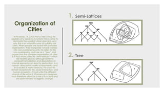 Organization of
Cities
In his essay, “A City is Not a Tree”(1965) he
explains why separate functions have come to
dominate the world of urban planning, and
why this is an unhealthy way of building our
cities. When people are faced with complex
organization, they reorganize natural overlap
into non-overlapping units. He refers to this
non-overlapping structure as a “tree,” and
argues that the complex organization of cities
is in fact more suited to “semi-lattices”– which
are healthy places, although extreme
compartmentalization and dissociation of
internal elements can lead to destruction. In a
human, dissociation marks schizophrenia, and
in a society it marks anarchy. For a city to
remain receptive to life, social interaction, and
human prosperity, it must unite the different
strands of life within it. Planners and designers
must therefore allow for a mix of functions and
be open-minded to organic change.
1. Semi-Lattices
2. Tree
 