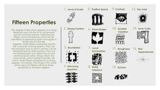 Fifteen Properties
The degree of life which appears in a thing
depends upon the life of its component
centers and their density. Following are
fifteen structural features which he has
identified as appearing again and again in
things which have life.
Together, these fifteen properties identify
the character of living systems. They are
the principal ways in which centers can be
strengthened by other centers. They are
not independent, but rather rely on and
reinforce each other. Things which are
more whole, which exhibit more life, will
have these fifteen properties to a strong
degree. Conversely, the things in this world
which are most lifeless will have these
properties to the least degree.
1. Level of Scale
2. Strong Centers
3. Boundaries
4. Alternating
Repetition
5. Positive Space
6. Good Shape
7. Local
Symmetries
8. Deep
Interlock
9. Contrast
10. Graded
Variation
11. Roughness
12. Echoes
13. The Void
14. Inner Calm
15. Not-
Separateness
 