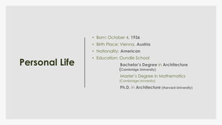Personal Life
• Born: October 4, 1936
• Birth Place: Vienna, Austria
• Nationality: American
• Education: Oundle School
Bachelor’s Degree in Architecture
(Cambridge University)
Master’s Degree in Mathematics
(Cambridge University)
Ph.D. in Architecture (Harvard University)
 