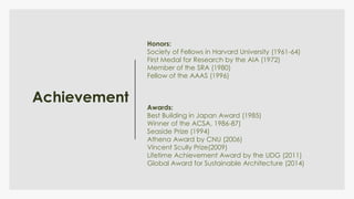 Achievement
Honors:
Society of Fellows in Harvard University (1961-64)
First Medal for Research by the AIA (1972)
Member of the SRA (1980)
Fellow of the AAAS (1996)
Awards:
Best Building in Japan Award (1985)
Winner of the ACSA, 1986-87)
Seaside Prize (1994)
Athena Award by CNU (2006)
Vincent Scully Prize(2009)
Lifetime Achievement Award by the UDG (2011)
Global Award for Sustainable Architecture (2014)
 