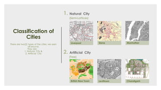 Classification of
Cities
There are two(2) types of the cities, we seen
all around.
They are:
1. Natural City &
2. Artificial City 2. Artificial City
(Tree)
1. Natural City
(Semi-Lattices)
Manhattan
Levittown
SienaLiverpool
British New Town Chandigarh
 