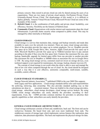 M.Lakshmi Neelima et al, International Journal of Computer Science and Mobile Computing, Vol.3 Issue.5, May- 2014, pg. 966-971
© 2014, IJCSMC All Rights Reserved 968
primary concern. Data stored in private cloud can only be shared among the users of an
organization. There are two types of private cloud namely, On-Premise Private Cloud,
Externally-Hosted Private Cloud .The disadvantage of this model is ,it is difficult to
deploy globally. Amazon Virtual Private Cloud, Microsoft Private Cloud are some of the
examples of this model.
3. Hybrid Cloud: It is the combination of both public and private cloud. Scalability, cost
efficiency, Security, Flexibility are the features of Hybrid cloud.
4. Community Cloud: Organizations with similar interest and requirements share the cloud
infrastructure. It provides better security when compared to public cloud. This may be
managed by either internally or third party
CLOUD STORAGE
Cloud storage is a service that maintains data, manage and backup remotely and made data
available to users over the network (via internet) .There are many cloud storage providers.
Most of the providers provide free space up to certain gigabytes. For ex: DropBox provide
free space up to 2GB, Google Drive, Box, Amazon, Apple Cloud provide free space up to
5GB, Microsoft SkyDrive provide free space up to 7GB[4].Customer have to pay amount
according to the plan if they cross the free space limit. Features like maximum file size, auto
backup, bandwidth, upgrade for limited space differ from one provider to another provider
like maximum file size in DropBox is 300MB where as maximum file size in Google Drive
is 1TB . By using cloud storage service, customers need not invest on storage devices, even
technical support is not required for maintenance, the storage, backup, disaster recovery [5].
The concept of cloud storage in not worth when the client is able to store and manage the
data at low cost when compared through the use of cloud .So, the cloud should be designed
in such a way that it is cost effective, autonomic computable, multi-tenant, scalable,
available, control, efficient.
CLOUD STORAGE STANDARDS [6]
Storage Network Industry Association TM
published CDMI in the year 2009.This supports
both Legacy and New applications. Cloud storage standards define roles and responsibilities
for archiving, retrieving, data ownership. This also provides standard auditing way so that
calculations are done in consistent manner. These are helpful to the cloud storage providers,
cloud storage subscribers, cloud storage developers, cloud storage service brokers .By using
CDMI, cloud storage subscribers can easily identify the providers according to their
requirements. Even, the CDMI provides common interface for providers to advertise their
specific capabilities so that subscribers can easily identify the providers.
GENERAL CLOUD STORAGE ARCHITECTURE [7]
Cloud storage architecture consists of front end, middleware, back end. The front end can be
webservice frontend, file based front end, and even more traditional front ends. The
middleware consists of storage logic which implements various features like replication, data
reduction, data placement algorithms. The back end implements the physical storage for data.
 