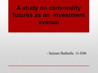 A study on commodity
futures as an investment
         avenue




           - Sairam Bathulla 11-E06
 