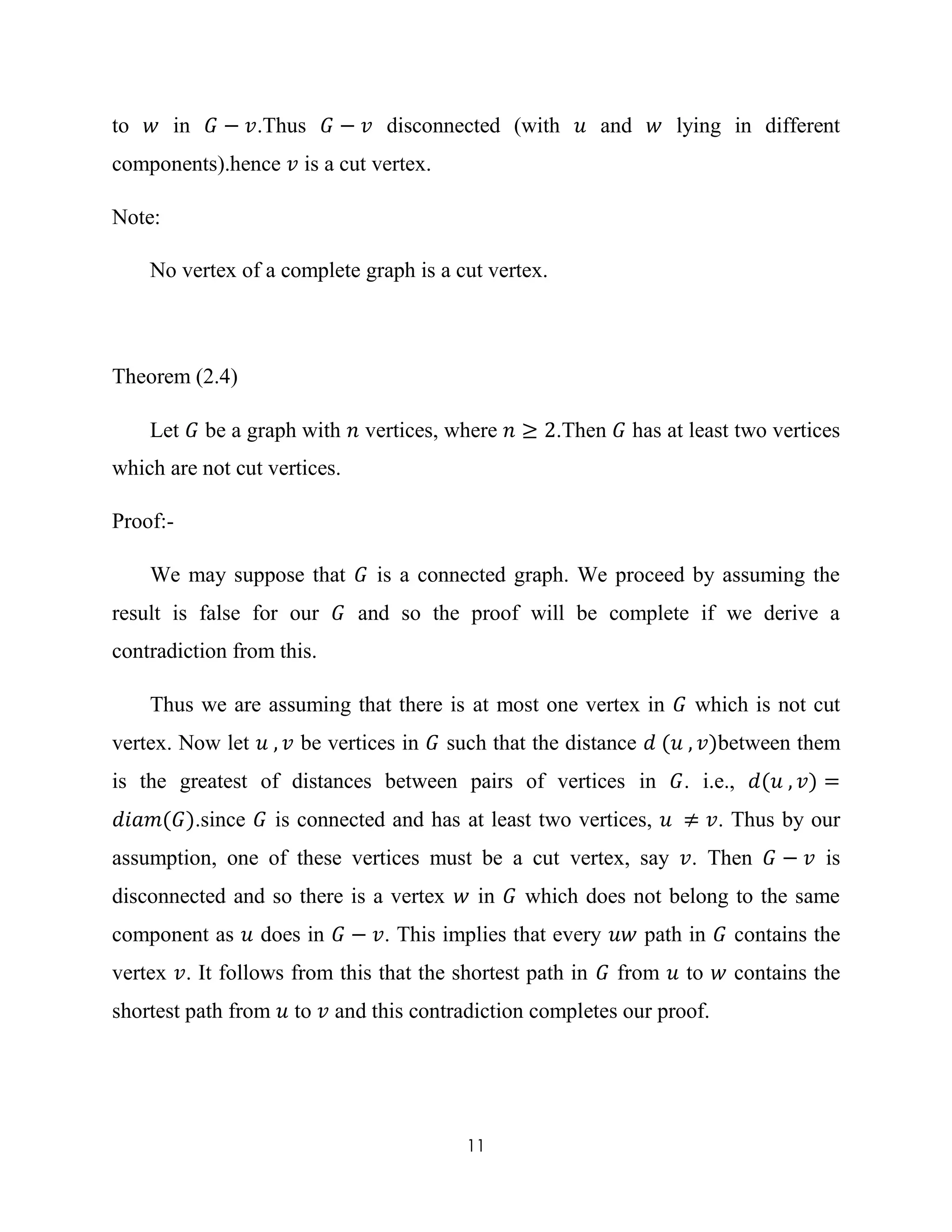 11
to 𝑤 in 𝐺 − 𝑣.Thus 𝐺 − 𝑣 disconnected (with 𝑢 and 𝑤 lying in different
components).hence 𝑣 is a cut vertex.
Note:
No vertex of a complete graph is a cut vertex.
Theorem (2.4)
Let 𝐺 be a graph with 𝑛 vertices, where 𝑛 ≥ 2.Then 𝐺 has at least two vertices
which are not cut vertices.
Proof:-
We may suppose that 𝐺 is a connected graph. We proceed by assuming the
result is false for our 𝐺 and so the proof will be complete if we derive a
contradiction from this.
Thus we are assuming that there is at most one vertex in 𝐺 which is not cut
vertex. Now let 𝑢 , 𝑣 be vertices in 𝐺 such that the distance 𝑑 (𝑢 , 𝑣)between them
is the greatest of distances between pairs of vertices in 𝐺. i.e., 𝑑(𝑢 , 𝑣) =
𝑑𝑖𝑎𝑚(𝐺).since 𝐺 is connected and has at least two vertices, 𝑢 ≠ 𝑣. Thus by our
assumption, one of these vertices must be a cut vertex, say 𝑣. Then 𝐺 − 𝑣 is
disconnected and so there is a vertex 𝑤 in 𝐺 which does not belong to the same
component as 𝑢 does in 𝐺 − 𝑣. This implies that every 𝑢𝑤 path in 𝐺 contains the
vertex 𝑣. It follows from this that the shortest path in 𝐺 from 𝑢 to 𝑤 contains the
shortest path from 𝑢 to 𝑣 and this contradiction completes our proof.
 
