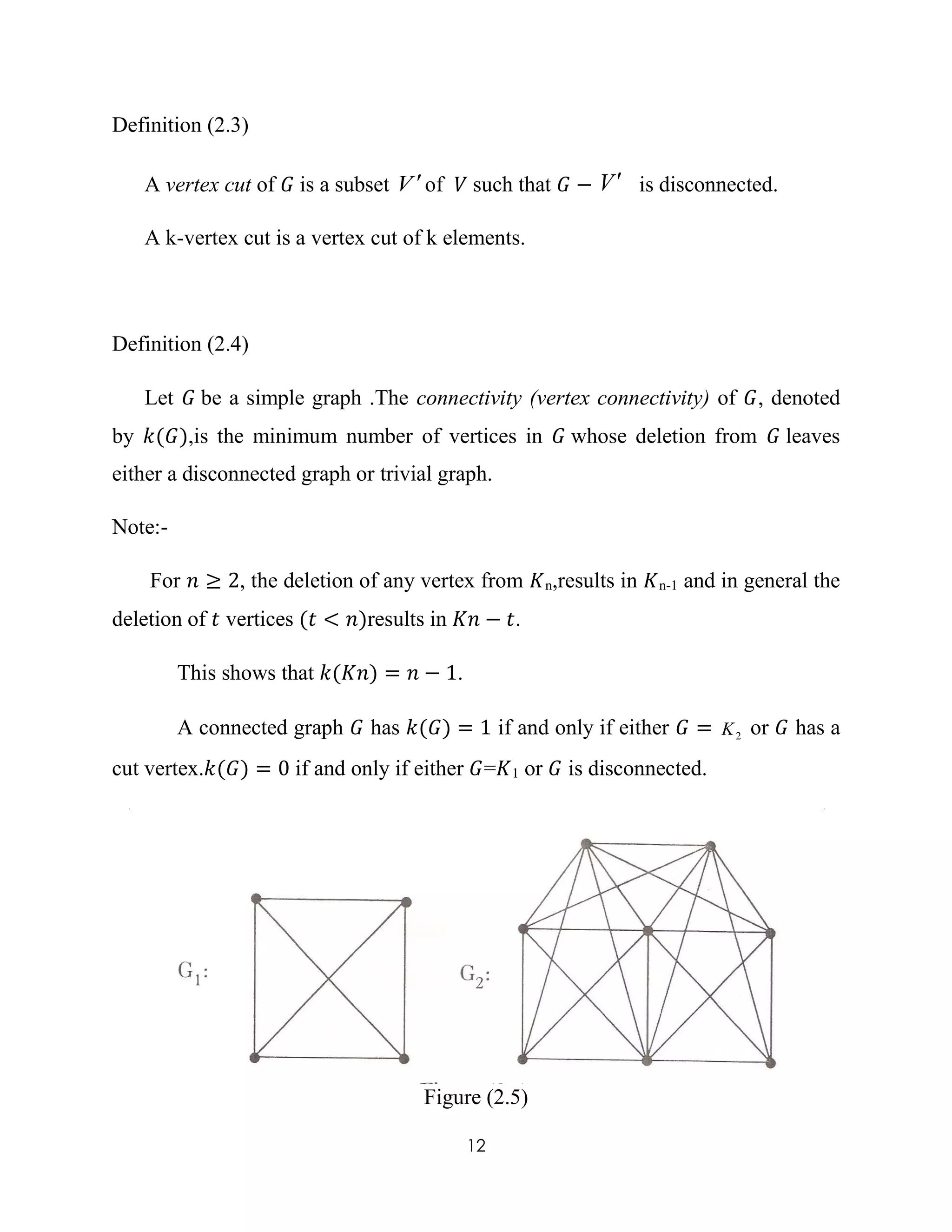 12
Definition (2.3)
A vertex cut of 𝐺 is a subset V of 𝑉 such that 𝐺 − V is disconnected.
A k-vertex cut is a vertex cut of k elements.
Definition (2.4)
Let 𝐺 be a simple graph .The connectivity (vertex connectivity) of 𝐺, denoted
by 𝑘(𝐺),is the minimum number of vertices in 𝐺 whose deletion from 𝐺 leaves
either a disconnected graph or trivial graph.
Note:-
For 𝑛 ≥ 2, the deletion of any vertex from 𝐾n,results in 𝐾n-1 and in general the
deletion of 𝑡 vertices (𝑡 < 𝑛)results in 𝐾𝑛 − 𝑡.
This shows that 𝑘(𝐾𝑛) = 𝑛 − 1.
A connected graph 𝐺 has 𝑘(𝐺) = 1 if and only if either 𝐺 = 2K or 𝐺 has a
cut vertex.𝑘(𝐺) = 0 if and only if either 𝐺=𝐾1 or 𝐺 is disconnected.
Figure (2.5)
 