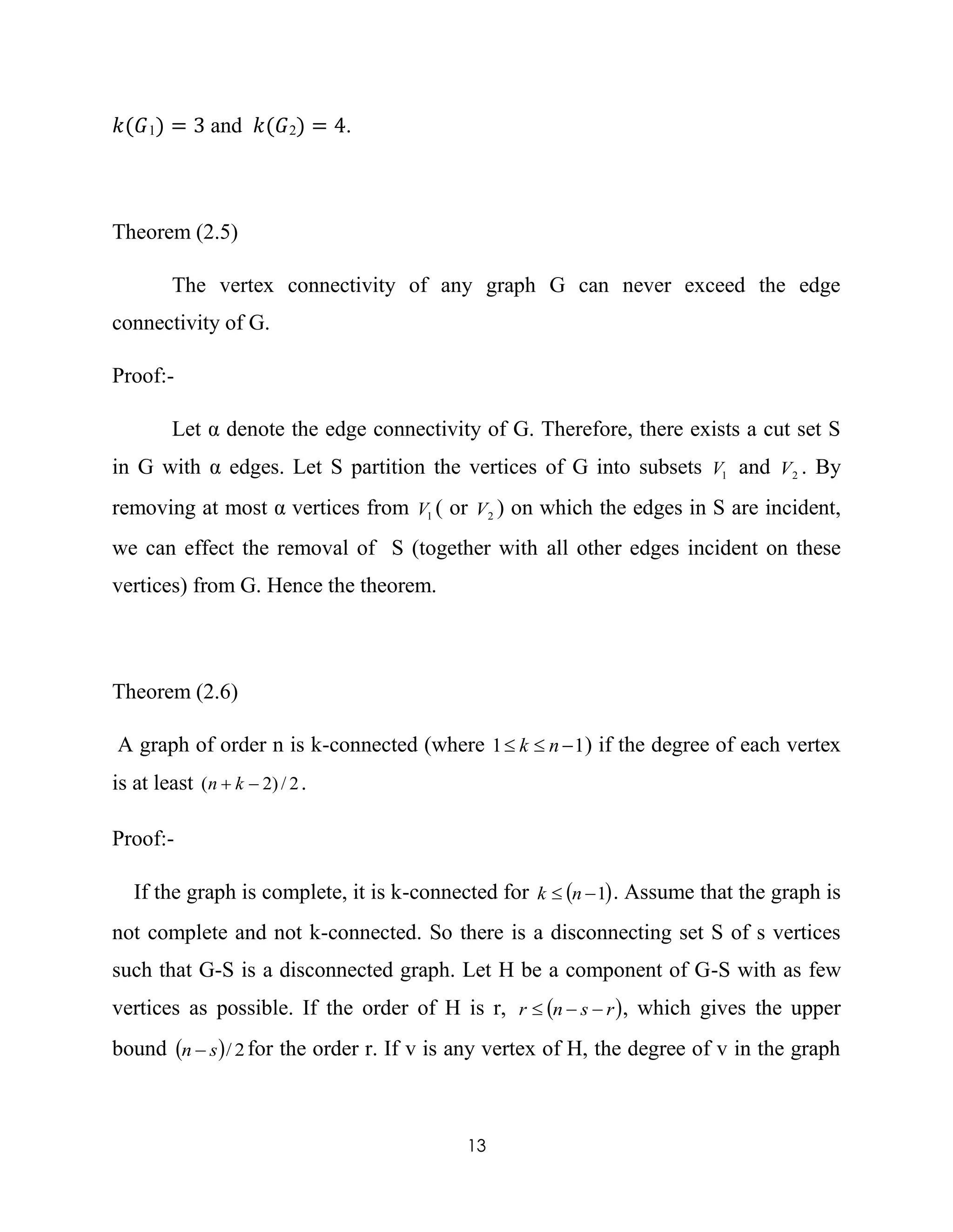 13
𝑘(𝐺1) = 3 and 𝑘(𝐺2) = 4.
Theorem (2.5)
The vertex connectivity of any graph G can never exceed the edge
connectivity of G.
Proof:-
Let α denote the edge connectivity of G. Therefore, there exists a cut set S
in G with α edges. Let S partition the vertices of G into subsets 1V and 2V . By
removing at most α vertices from 1V ( or 2V ) on which the edges in S are incident,
we can effect the removal of S (together with all other edges incident on these
vertices) from G. Hence the theorem.
Theorem (2.6)
A graph of order n is k-connected (where 11  nk ) if the degree of each vertex
is at least 2/)2(  kn .
Proof:-
If the graph is complete, it is k-connected for  1 nk . Assume that the graph is
not complete and not k-connected. So there is a disconnecting set S of s vertices
such that G-S is a disconnected graph. Let H be a component of G-S with as few
vertices as possible. If the order of H is r,  rsnr  , which gives the upper
bound   2/sn  for the order r. If v is any vertex of H, the degree of v in the graph
 