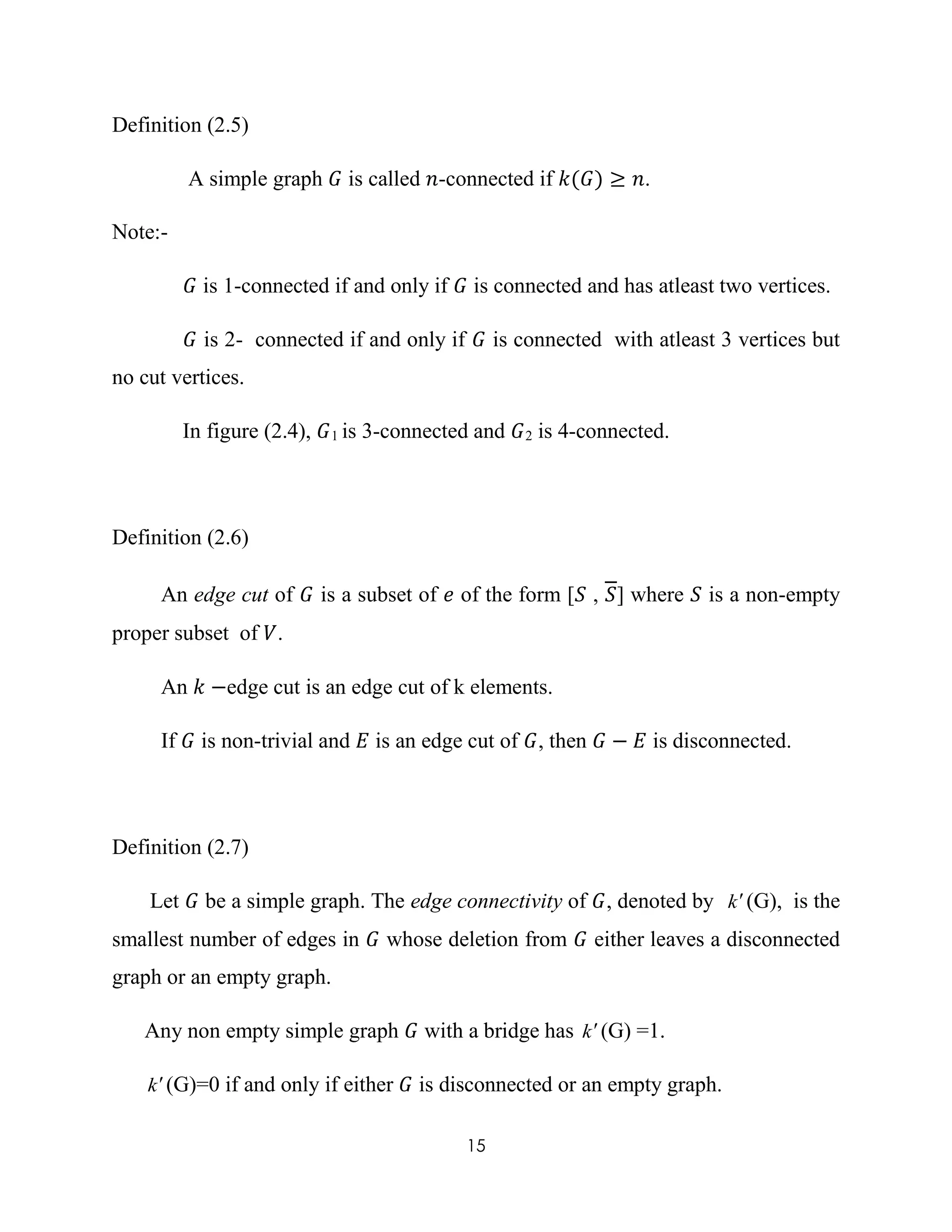 15
Definition (2.5)
A simple graph 𝐺 is called 𝑛-connected if 𝑘(𝐺) ≥ 𝑛.
Note:-
𝐺 is 1-connected if and only if 𝐺 is connected and has atleast two vertices.
𝐺 is 2- connected if and only if 𝐺 is connected with atleast 3 vertices but
no cut vertices.
In figure (2.4), 𝐺1 is 3-connected and 𝐺2 is 4-connected.
Definition (2.6)
An edge cut of 𝐺 is a subset of 𝑒 of the form [𝑆 , 𝑆] where 𝑆 is a non-empty
proper subset of 𝑉.
An 𝑘 −edge cut is an edge cut of k elements.
If 𝐺 is non-trivial and 𝐸 is an edge cut of 𝐺, then 𝐺 − 𝐸 is disconnected.
Definition (2.7)
Let 𝐺 be a simple graph. The edge connectivity of 𝐺, denoted by k(G), is the
smallest number of edges in 𝐺 whose deletion from 𝐺 either leaves a disconnected
graph or an empty graph.
Any non empty simple graph 𝐺 with a bridge has k(G) =1.
k(G)=0 if and only if either 𝐺 is disconnected or an empty graph.
 