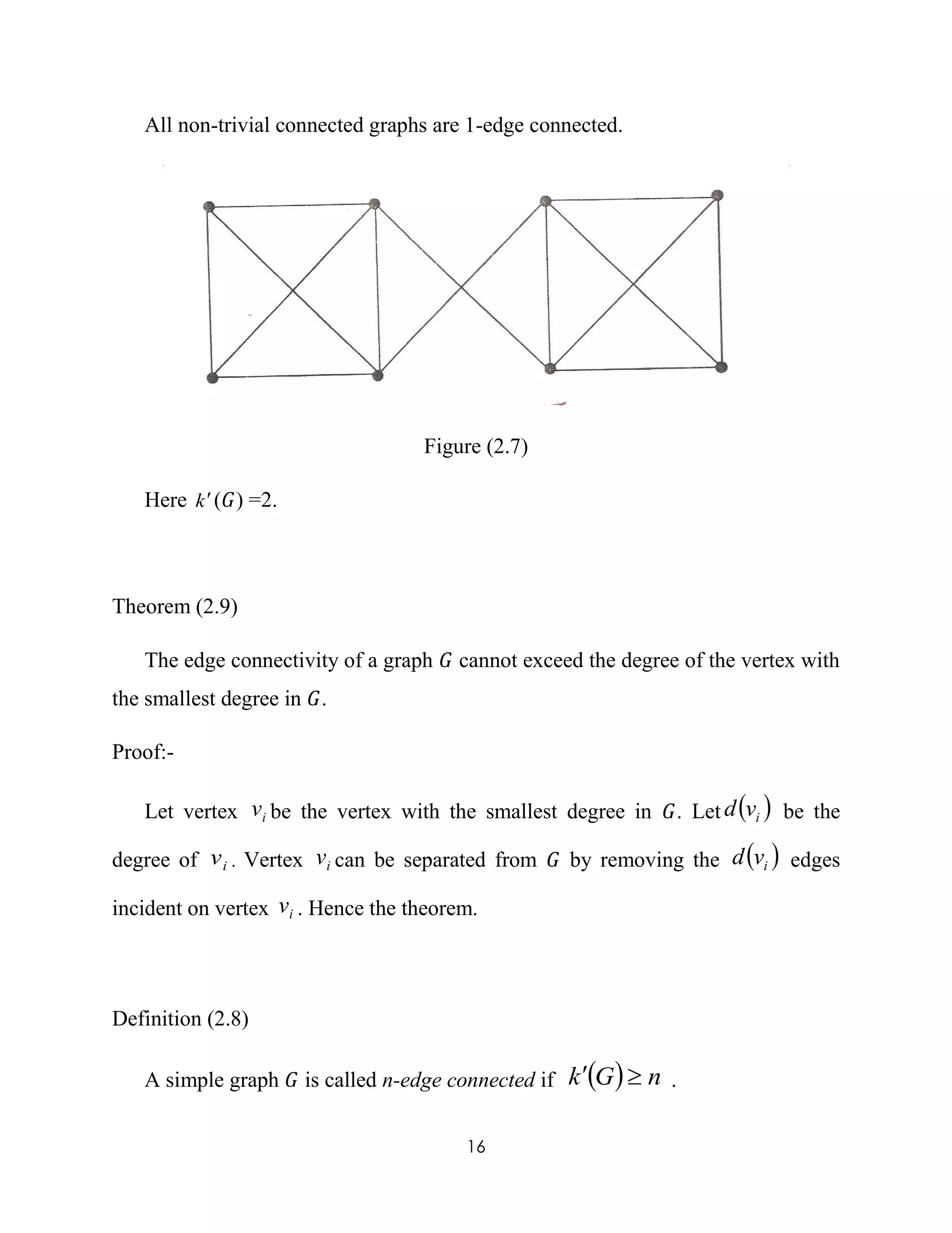 16
All non-trivial connected graphs are 1-edge connected.
Figure (2.7)
Here k(𝐺) =2.
Theorem (2.9)
The edge connectivity of a graph 𝐺 cannot exceed the degree of the vertex with
the smallest degree in 𝐺.
Proof:-
Let vertex iv be the vertex with the smallest degree in 𝐺. Let  ivd be the
degree of iv . Vertex iv can be separated from 𝐺 by removing the  ivd edges
incident on vertex iv . Hence the theorem.
Definition (2.8)
A simple graph 𝐺 is called n-edge connected if   nGk  .
 