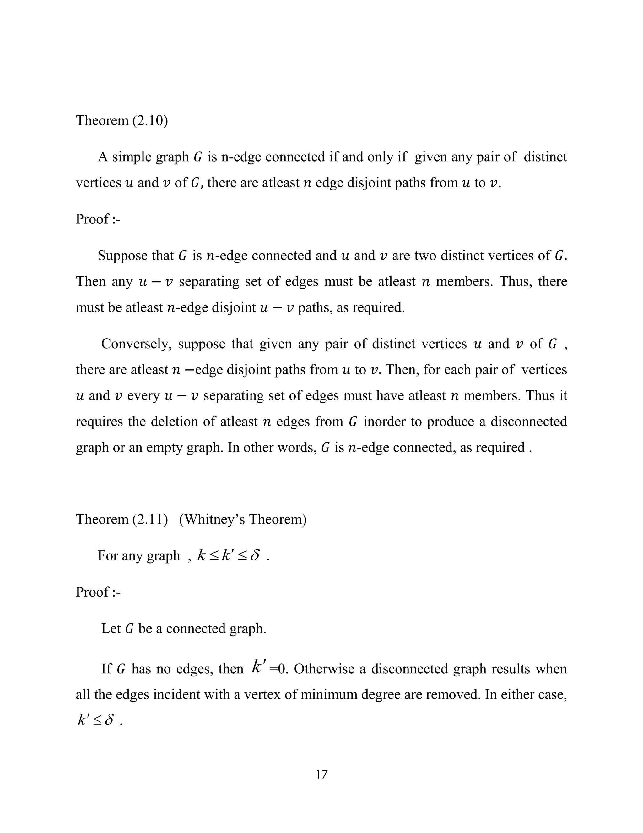 17
Theorem (2.10)
A simple graph 𝐺 is n-edge connected if and only if given any pair of distinct
vertices 𝑢 and 𝑣 of 𝐺, there are atleast 𝑛 edge disjoint paths from 𝑢 to 𝑣.
Proof :-
Suppose that 𝐺 is 𝑛-edge connected and 𝑢 and 𝑣 are two distinct vertices of 𝐺.
Then any 𝑢 − 𝑣 separating set of edges must be atleast 𝑛 members. Thus, there
must be atleast 𝑛-edge disjoint 𝑢 − 𝑣 paths, as required.
Conversely, suppose that given any pair of distinct vertices 𝑢 and 𝑣 of 𝐺 ,
there are atleast 𝑛 −edge disjoint paths from 𝑢 to 𝑣. Then, for each pair of vertices
𝑢 and 𝑣 every 𝑢 − 𝑣 separating set of edges must have atleast 𝑛 members. Thus it
requires the deletion of atleast 𝑛 edges from 𝐺 inorder to produce a disconnected
graph or an empty graph. In other words, 𝐺 is 𝑛-edge connected, as required .
Theorem (2.11) (Whitney’s Theorem)
For any graph ,  kk .
Proof :-
Let 𝐺 be a connected graph.
If 𝐺 has no edges, then k=0. Otherwise a disconnected graph results when
all the edges incident with a vertex of minimum degree are removed. In either case,
k .
 