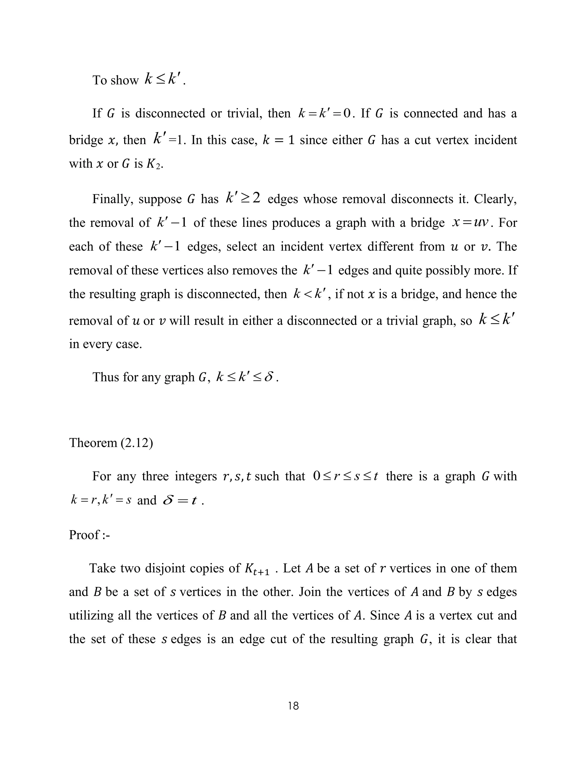 18
To show kk  .
If 𝐺 is disconnected or trivial, then 0 kk . If 𝐺 is connected and has a
bridge 𝑥, then k=1. In this case, 𝑘 = 1 since either 𝐺 has a cut vertex incident
with 𝑥 or 𝐺 is 𝐾2.
Finally, suppose 𝐺 has 2k edges whose removal disconnects it. Clearly,
the removal of 1k of these lines produces a graph with a bridge uvx  . For
each of these 1k edges, select an incident vertex different from 𝑢 or 𝑣. The
removal of these vertices also removes the 1k edges and quite possibly more. If
the resulting graph is disconnected, then kk  , if not 𝑥 is a bridge, and hence the
removal of 𝑢 or 𝑣 will result in either a disconnected or a trivial graph, so kk 
in every case.
Thus for any graph 𝐺,  kk .
Theorem (2.12)
For any three integers 𝑟, 𝑠, 𝑡 such that tsr 0 there is a graph 𝐺 with
skrk  , and t .
Proof :-
Take two disjoint copies of 𝐾𝑡+1 . Let 𝐴 be a set of 𝑟 vertices in one of them
and 𝐵 be a set of 𝑠 vertices in the other. Join the vertices of 𝐴 and 𝐵 by 𝑠 edges
utilizing all the vertices of 𝐵 and all the vertices of 𝐴. Since 𝐴 is a vertex cut and
the set of these 𝑠 edges is an edge cut of the resulting graph 𝐺, it is clear that
 