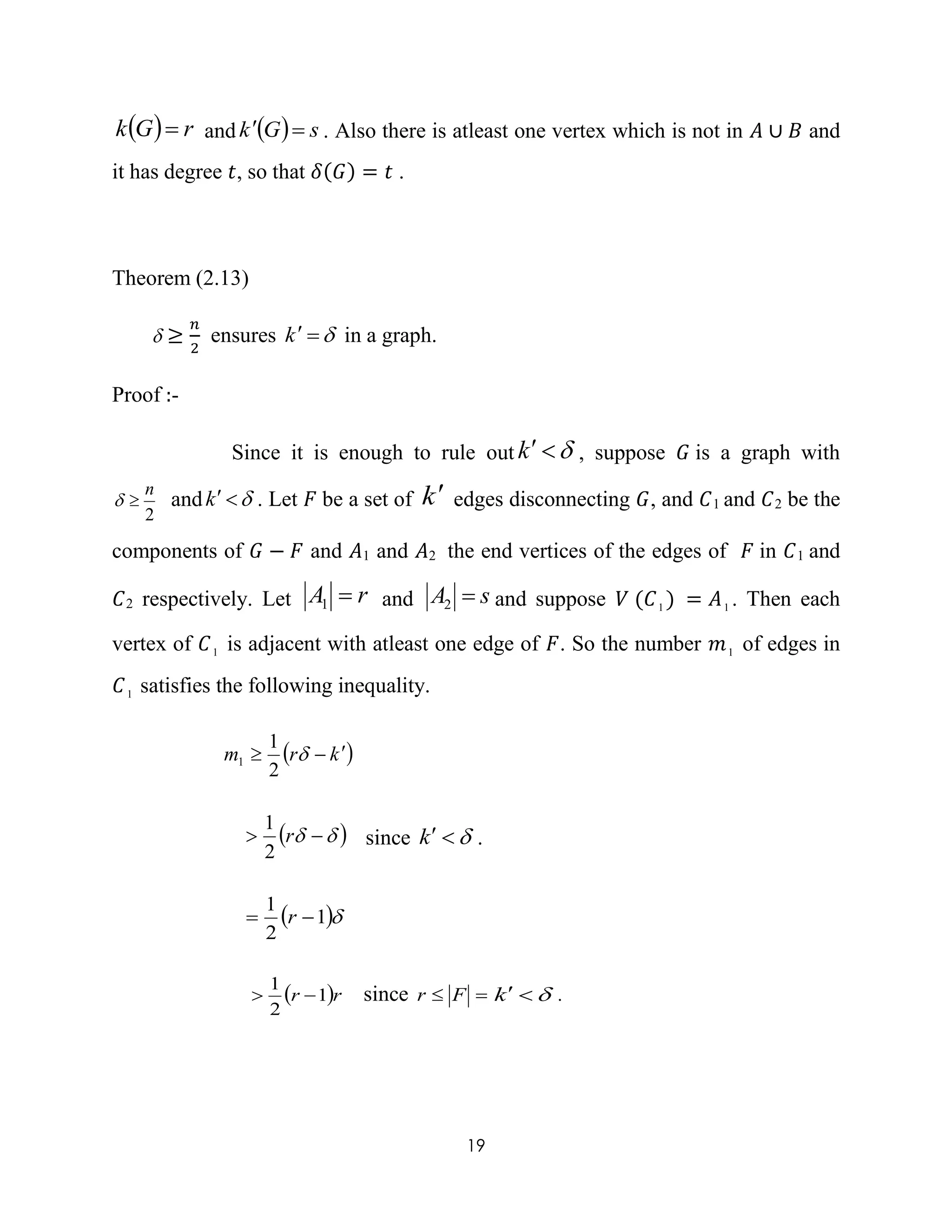 19
  rGk  and   sGk  . Also there is atleast one vertex which is not in 𝐴 ∪ 𝐵 and
it has degree 𝑡, so that 𝛿(𝐺) = 𝑡 .
Theorem (2.13)
 ≥
𝑛
2
ensures k in a graph.
Proof :-
Since it is enough to rule out k , suppose 𝐺 is a graph with
2
n
 and k . Let 𝐹 be a set of k edges disconnecting 𝐺, and 𝐶1 and 𝐶2 be the
components of 𝐺 − 𝐹 and 𝐴1 and 𝐴2 the end vertices of the edges of 𝐹 in 𝐶1 and
𝐶2 respectively. Let rA 1 and sA 2 and suppose 𝑉 (𝐶1 ) = 𝐴1 . Then each
vertex of 𝐶1 is adjacent with atleast one edge of 𝐹. So the number 𝑚1 of edges in
𝐶1 satisfies the following inequality.
 krm  
2
1
1
   r
2
1
since k .
 1
2
1
 r
 rr 1
2
1
 since  Fr k .
 