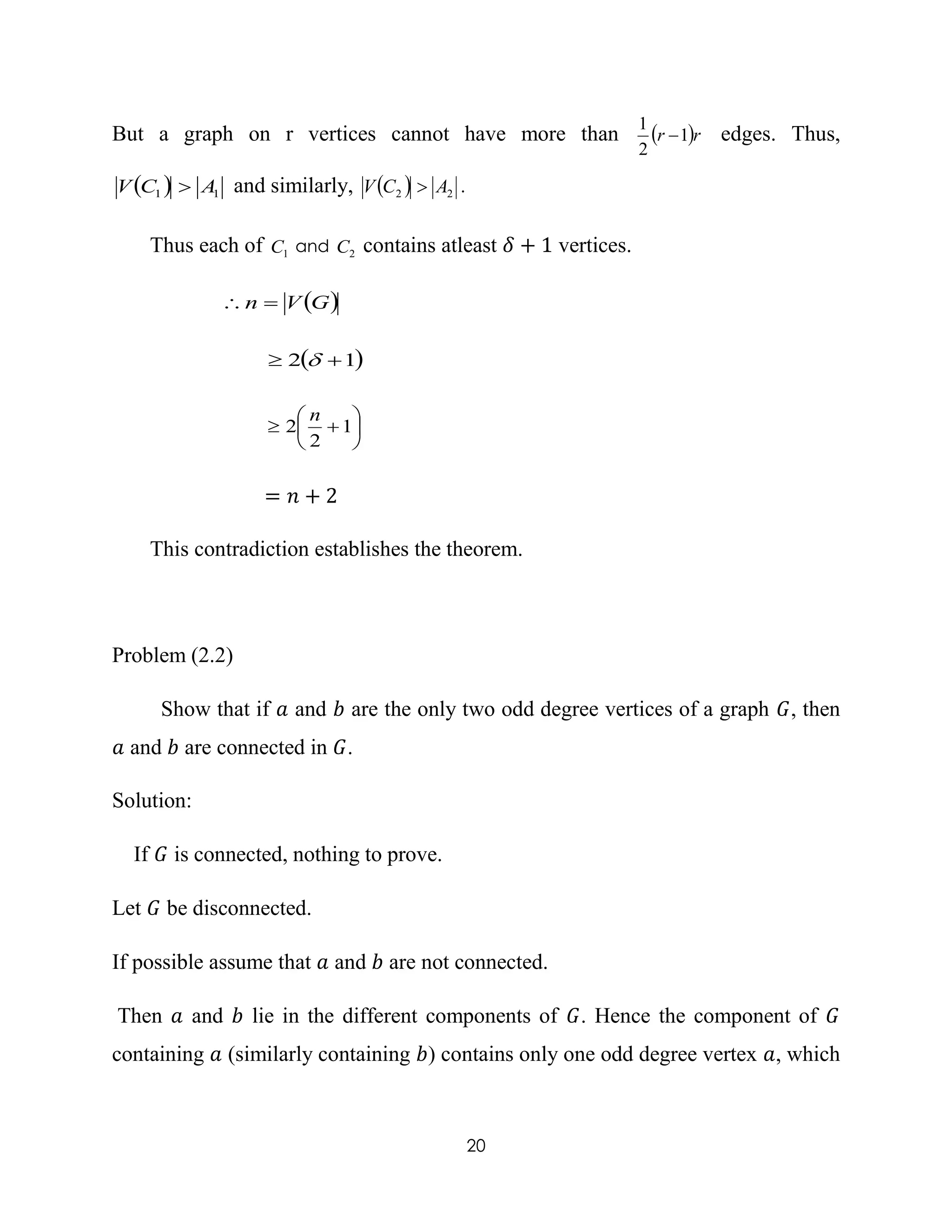 20
But a graph on r vertices cannot have more than  rr 1
2
1
 edges. Thus,
  11 ACV  and similarly,   22 ACV  .
Thus each of 1C and 2C contains atleast 𝛿 + 1 vertices.
 GVn 
 12  






 1
2
2
n
= 𝑛 + 2
This contradiction establishes the theorem.
Problem (2.2)
Show that if 𝑎 and 𝑏 are the only two odd degree vertices of a graph 𝐺, then
𝑎 and 𝑏 are connected in 𝐺.
Solution:
If 𝐺 is connected, nothing to prove.
Let 𝐺 be disconnected.
If possible assume that 𝑎 and 𝑏 are not connected.
Then 𝑎 and 𝑏 lie in the different components of 𝐺. Hence the component of 𝐺
containing 𝑎 (similarly containing 𝑏) contains only one odd degree vertex 𝑎, which
 