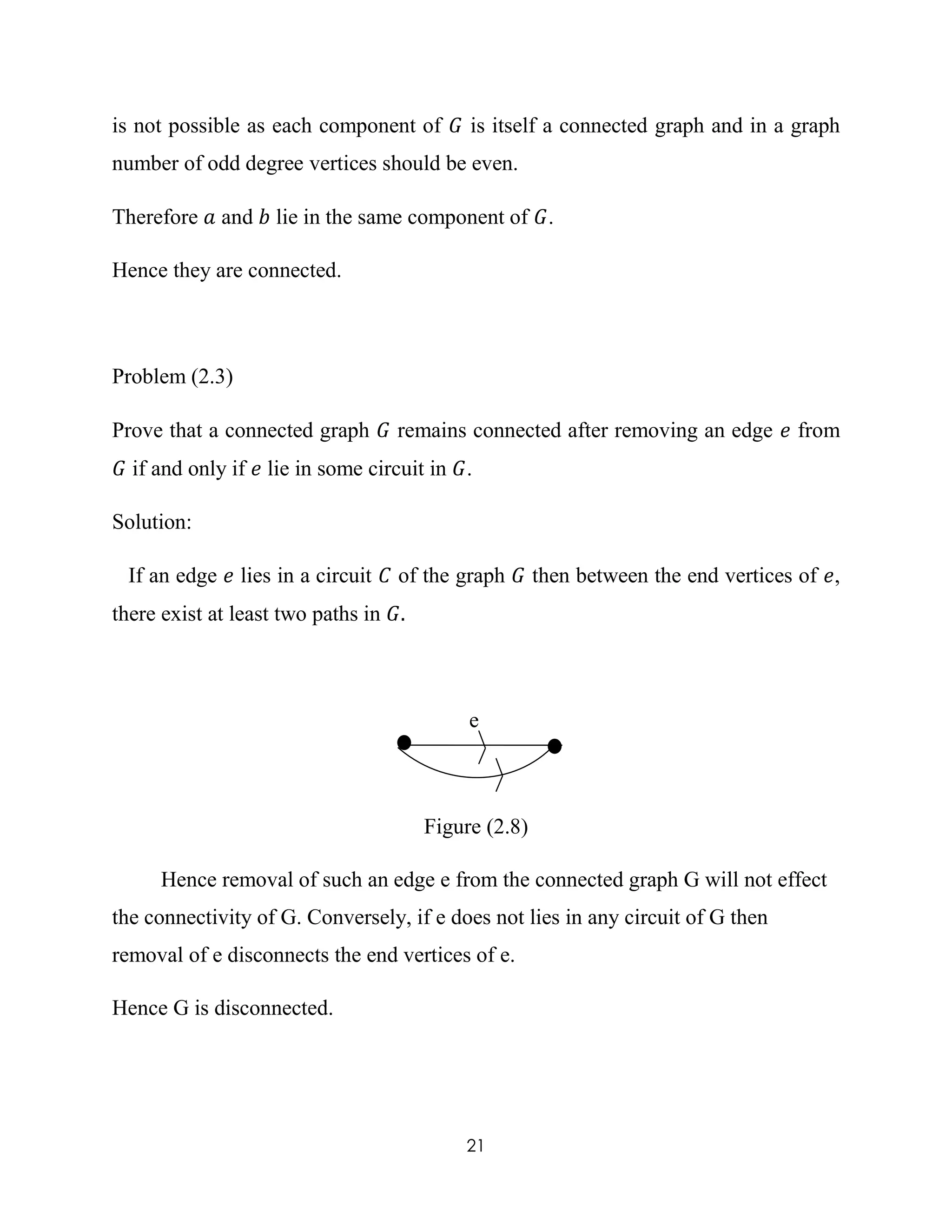 21
is not possible as each component of 𝐺 is itself a connected graph and in a graph
number of odd degree vertices should be even.
Therefore 𝑎 and 𝑏 lie in the same component of 𝐺.
Hence they are connected.
Problem (2.3)
Prove that a connected graph 𝐺 remains connected after removing an edge 𝑒 from
𝐺 if and only if 𝑒 lie in some circuit in 𝐺.
Solution:
If an edge 𝑒 lies in a circuit 𝐶 of the graph 𝐺 then between the end vertices of 𝑒,
there exist at least two paths in 𝐺.
e
Figure (2.8)
Hence removal of such an edge e from the connected graph G will not effect
the connectivity of G. Conversely, if e does not lies in any circuit of G then
removal of e disconnects the end vertices of e.
Hence G is disconnected.
 