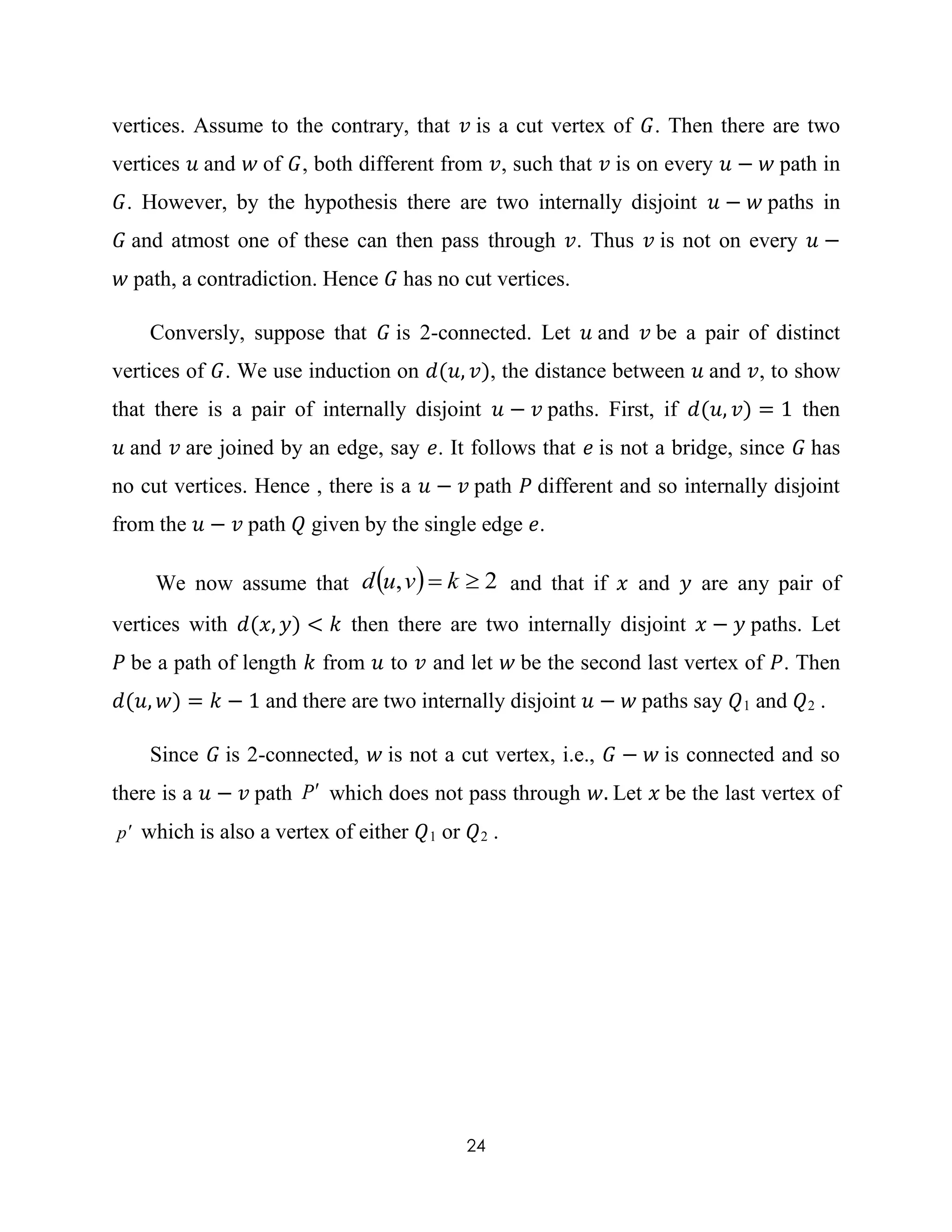 24
vertices. Assume to the contrary, that 𝑣 is a cut vertex of 𝐺. Then there are two
vertices 𝑢 and 𝑤 of 𝐺, both different from 𝑣, such that 𝑣 is on every 𝑢 − 𝑤 path in
𝐺. However, by the hypothesis there are two internally disjoint 𝑢 − 𝑤 paths in
𝐺 and atmost one of these can then pass through 𝑣. Thus 𝑣 is not on every 𝑢 −
𝑤 path, a contradiction. Hence 𝐺 has no cut vertices.
Conversly, suppose that 𝐺 is 2-connected. Let 𝑢 and 𝑣 be a pair of distinct
vertices of 𝐺. We use induction on 𝑑(𝑢, 𝑣), the distance between 𝑢 and 𝑣, to show
that there is a pair of internally disjoint 𝑢 − 𝑣 paths. First, if 𝑑(𝑢, 𝑣) = 1 then
𝑢 and 𝑣 are joined by an edge, say 𝑒. It follows that 𝑒 is not a bridge, since 𝐺 has
no cut vertices. Hence , there is a 𝑢 − 𝑣 path 𝑃 different and so internally disjoint
from the 𝑢 − 𝑣 path 𝑄 given by the single edge 𝑒.
We now assume that   2,  kvud and that if 𝑥 and 𝑦 are any pair of
vertices with 𝑑(𝑥, 𝑦) < 𝑘 then there are two internally disjoint 𝑥 − 𝑦 paths. Let
𝑃 be a path of length 𝑘 from 𝑢 to 𝑣 and let 𝑤 be the second last vertex of 𝑃. Then
𝑑(𝑢, 𝑤) = 𝑘 − 1 and there are two internally disjoint 𝑢 − 𝑤 paths say 𝑄1 and 𝑄2 .
Since 𝐺 is 2-connected, 𝑤 is not a cut vertex, i.e., 𝐺 − 𝑤 is connected and so
there is a 𝑢 − 𝑣 path P which does not pass through 𝑤. Let 𝑥 be the last vertex of
p which is also a vertex of either 𝑄1 or 𝑄2 .
 