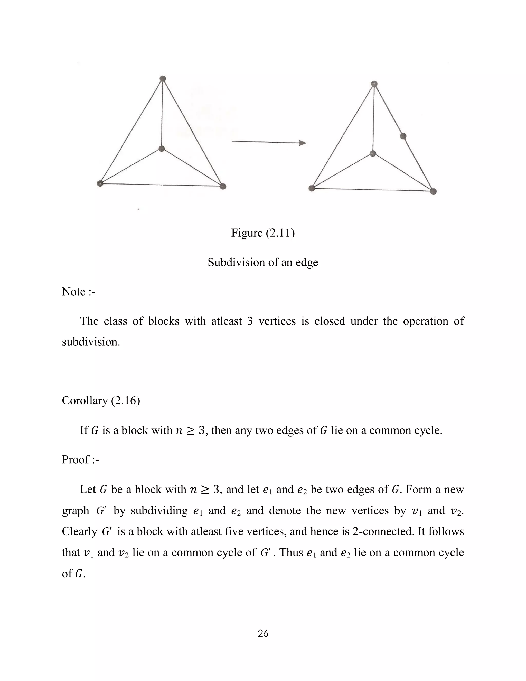 26
Figure (2.11)
Subdivision of an edge
Note :-
The class of blocks with atleast 3 vertices is closed under the operation of
subdivision.
Corollary (2.16)
If 𝐺 is a block with 𝑛 ≥ 3, then any two edges of 𝐺 lie on a common cycle.
Proof :-
Let 𝐺 be a block with 𝑛 ≥ 3, and let 𝑒1 and 𝑒2 be two edges of 𝐺. Form a new
graph G by subdividing 𝑒1 and 𝑒2 and denote the new vertices by 𝑣1 and 𝑣2.
Clearly G is a block with atleast five vertices, and hence is 2-connected. It follows
that 𝑣1 and 𝑣2 lie on a common cycle of G . Thus 𝑒1 and 𝑒2 lie on a common cycle
of 𝐺.
 