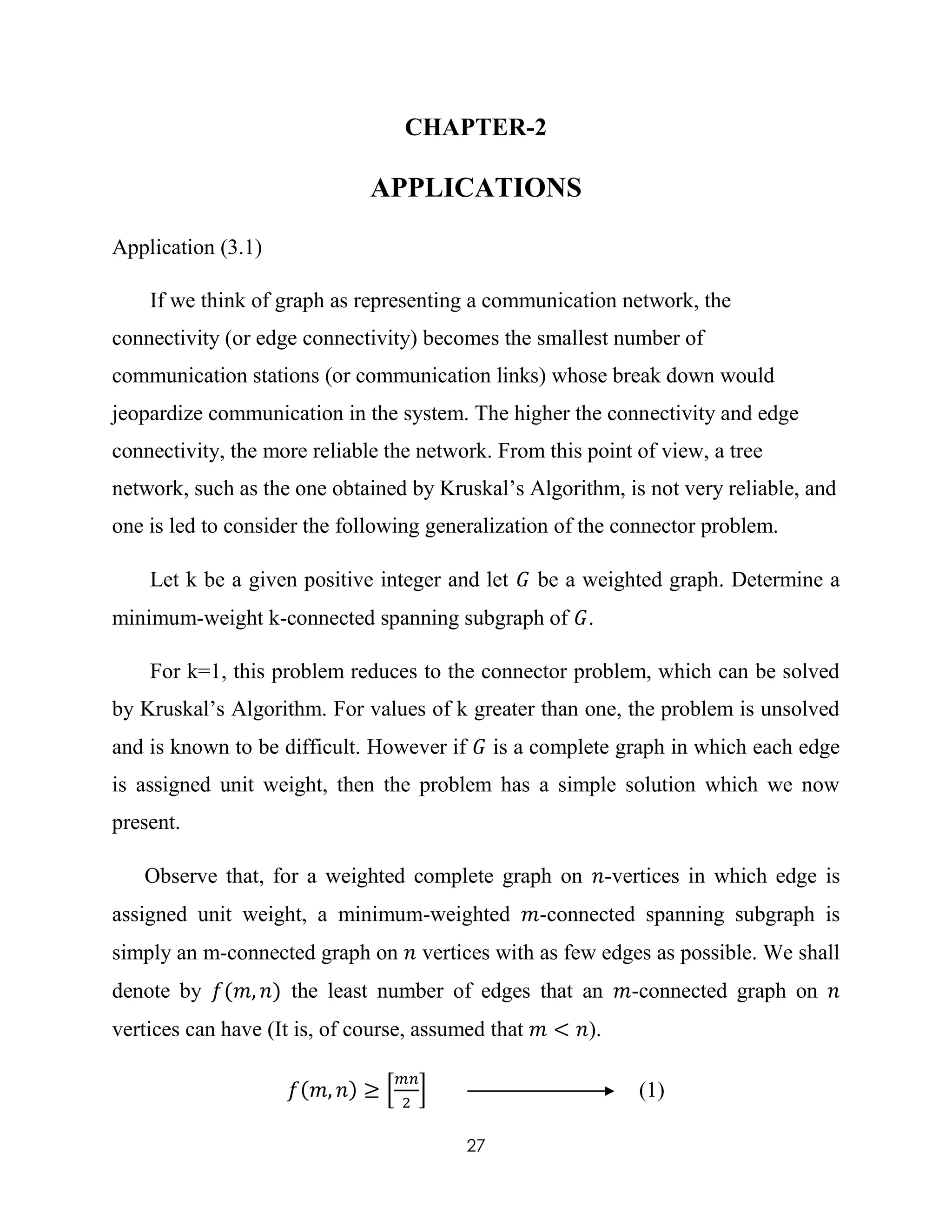27
CHAPTER-2
APPLICATIONS
Application (3.1)
If we think of graph as representing a communication network, the
connectivity (or edge connectivity) becomes the smallest number of
communication stations (or communication links) whose break down would
jeopardize communication in the system. The higher the connectivity and edge
connectivity, the more reliable the network. From this point of view, a tree
network, such as the one obtained by Kruskal’s Algorithm, is not very reliable, and
one is led to consider the following generalization of the connector problem.
Let k be a given positive integer and let 𝐺 be a weighted graph. Determine a
minimum-weight k-connected spanning subgraph of 𝐺.
For k=1, this problem reduces to the connector problem, which can be solved
by Kruskal’s Algorithm. For values of k greater than one, the problem is unsolved
and is known to be difficult. However if 𝐺 is a complete graph in which each edge
is assigned unit weight, then the problem has a simple solution which we now
present.
Observe that, for a weighted complete graph on 𝑛-vertices in which edge is
assigned unit weight, a minimum-weighted 𝑚-connected spanning subgraph is
simply an m-connected graph on 𝑛 vertices with as few edges as possible. We shall
denote by 𝑓(𝑚, 𝑛) the least number of edges that an 𝑚-connected graph on 𝑛
vertices can have (It is, of course, assumed that 𝑚 < 𝑛).
𝑓(𝑚, 𝑛) ≥ [
𝑚𝑛
2
] (1)
 