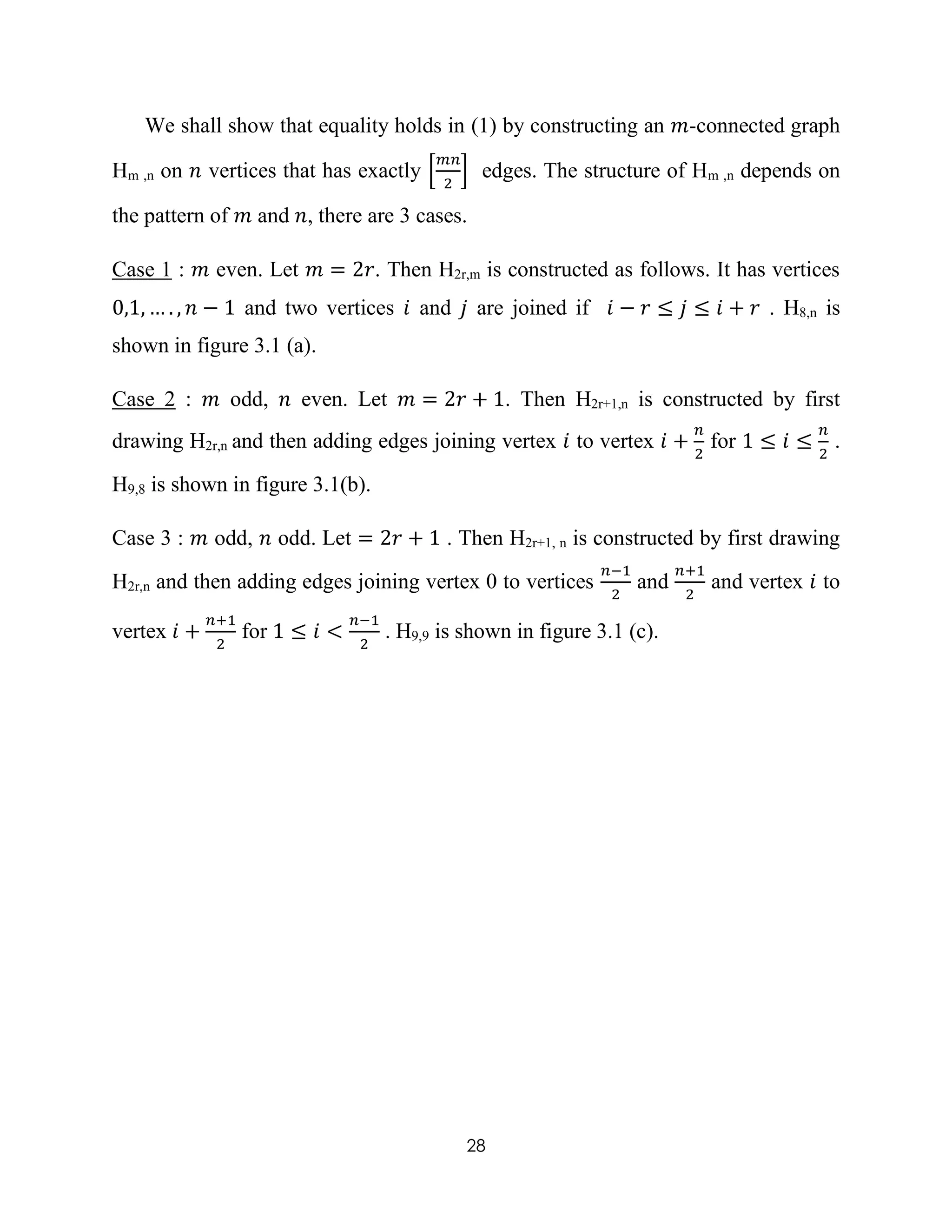 28
We shall show that equality holds in (1) by constructing an 𝑚-connected graph
Hm ,n on 𝑛 vertices that has exactly [
𝑚𝑛
2
] edges. The structure of Hm ,n depends on
the pattern of 𝑚 and 𝑛, there are 3 cases.
Case 1 : 𝑚 even. Let 𝑚 = 2𝑟. Then H2r,m is constructed as follows. It has vertices
0,1, … . , 𝑛 − 1 and two vertices 𝑖 and 𝑗 are joined if 𝑖 − 𝑟 ≤ 𝑗 ≤ 𝑖 + 𝑟 . H8,n is
shown in figure 3.1 (a).
Case 2 : 𝑚 odd, 𝑛 even. Let 𝑚 = 2𝑟 + 1. Then H2r+1,n is constructed by first
drawing H2r,n and then adding edges joining vertex 𝑖 to vertex 𝑖 +
𝑛
2
for 1 ≤ 𝑖 ≤
𝑛
2
.
H9,8 is shown in figure 3.1(b).
Case 3 : 𝑚 odd, 𝑛 odd. Let = 2𝑟 + 1 . Then H2r+1, n is constructed by first drawing
H2r,n and then adding edges joining vertex 0 to vertices
𝑛−1
2
and
𝑛+1
2
and vertex 𝑖 to
vertex 𝑖 +
𝑛+1
2
for 1 ≤ 𝑖 <
𝑛−1
2
. H9,9 is shown in figure 3.1 (c).
 