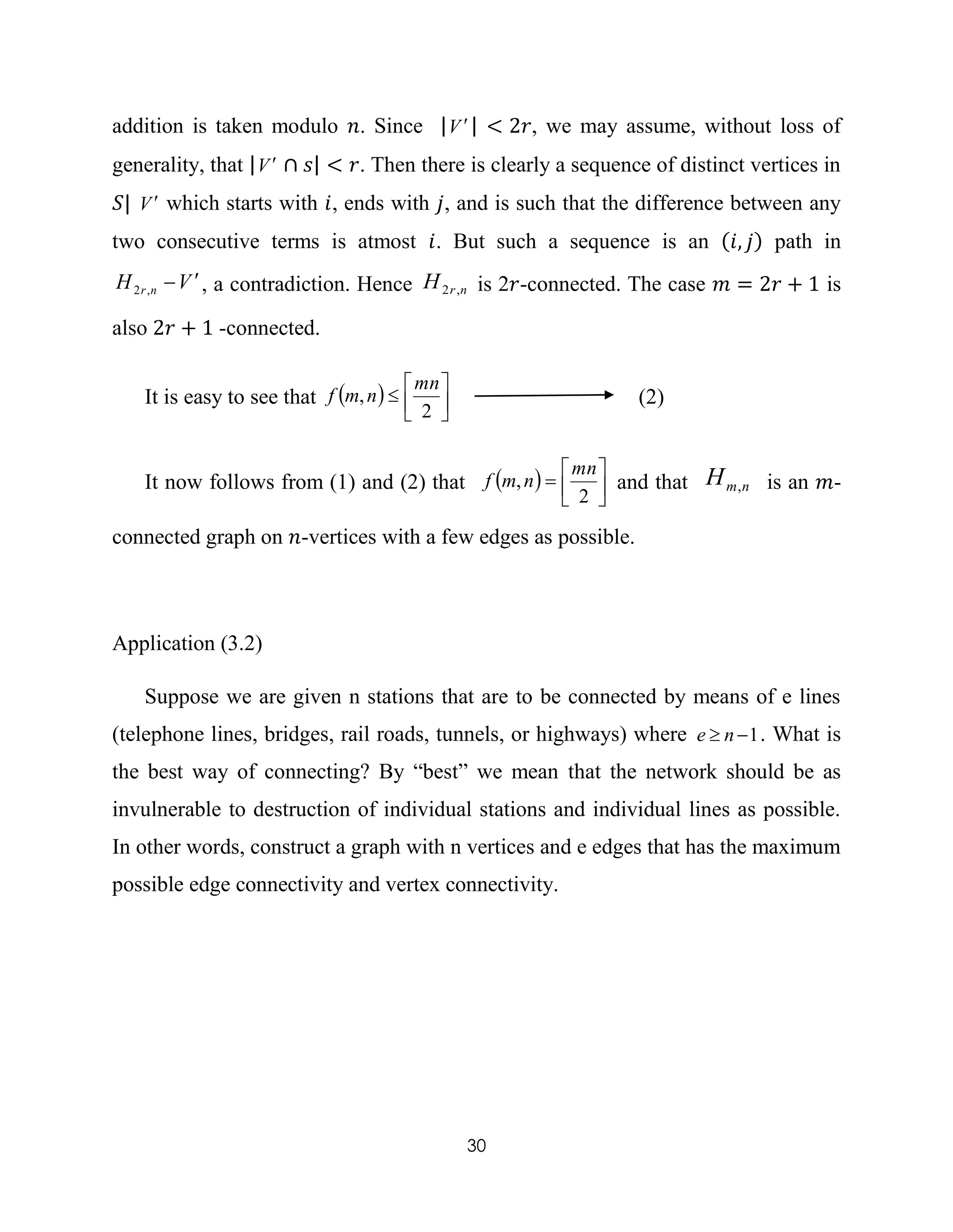 30
addition is taken modulo 𝑛. Since |V | < 2𝑟, we may assume, without loss of
generality, that |V ∩ 𝑠| < 𝑟. Then there is clearly a sequence of distinct vertices in
𝑆| V which starts with 𝑖, ends with 𝑗, and is such that the difference between any
two consecutive terms is atmost 𝑖. But such a sequence is an (𝑖, 𝑗) path in
VH nr
,2 , a contradiction. Hence nrH ,2 is 2𝑟-connected. The case 𝑚 = 2𝑟 + 1 is
also 2𝑟 + 1 -connected.
It is easy to see that  




2
,
mn
nmf (2)
It now follows from (1) and (2) that  




2
,
mn
nmf and that nmH , is an 𝑚-
connected graph on 𝑛-vertices with a few edges as possible.
Application (3.2)
Suppose we are given n stations that are to be connected by means of e lines
(telephone lines, bridges, rail roads, tunnels, or highways) where 1 ne . What is
the best way of connecting? By “best” we mean that the network should be as
invulnerable to destruction of individual stations and individual lines as possible.
In other words, construct a graph with n vertices and e edges that has the maximum
possible edge connectivity and vertex connectivity.
 