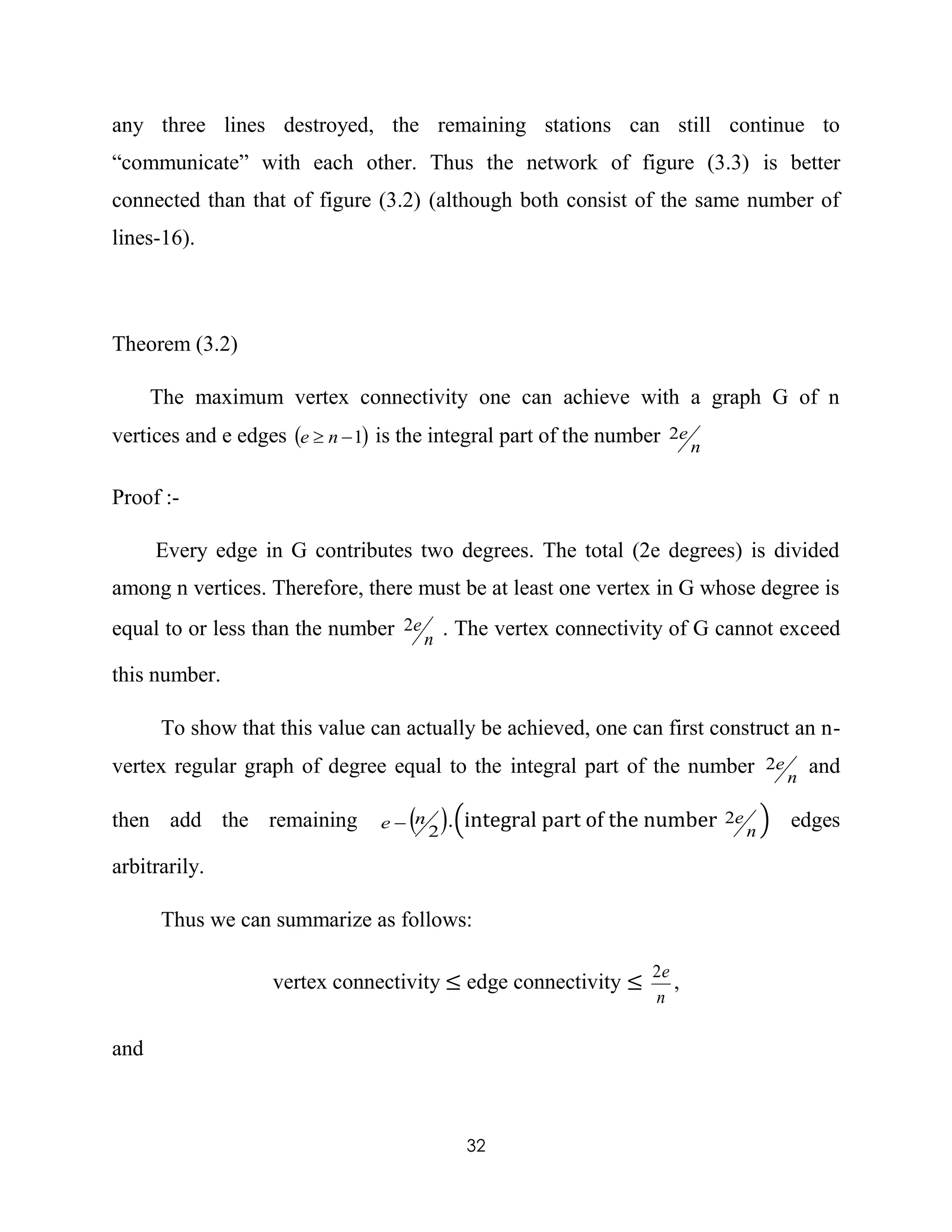 32
any three lines destroyed, the remaining stations can still continue to
“communicate” with each other. Thus the network of figure (3.3) is better
connected than that of figure (3.2) (although both consist of the same number of
lines-16).
Theorem (3.2)
The maximum vertex connectivity one can achieve with a graph G of n
vertices and e edges  1 ne is the integral part of the number n
e2
Proof :-
Every edge in G contributes two degrees. The total (2e degrees) is divided
among n vertices. Therefore, there must be at least one vertex in G whose degree is
equal to or less than the number n
e2 . The vertex connectivity of G cannot exceed
this number.
To show that this value can actually be achieved, one can first construct an n-
vertex regular graph of degree equal to the integral part of the number n
e2 and
then add the remaining  2
ne  .(integral part of the number n
e2 ) edges
arbitrarily.
Thus we can summarize as follows:
vertex connectivity ≤ edge connectivity ≤
n
e2
,
and
 