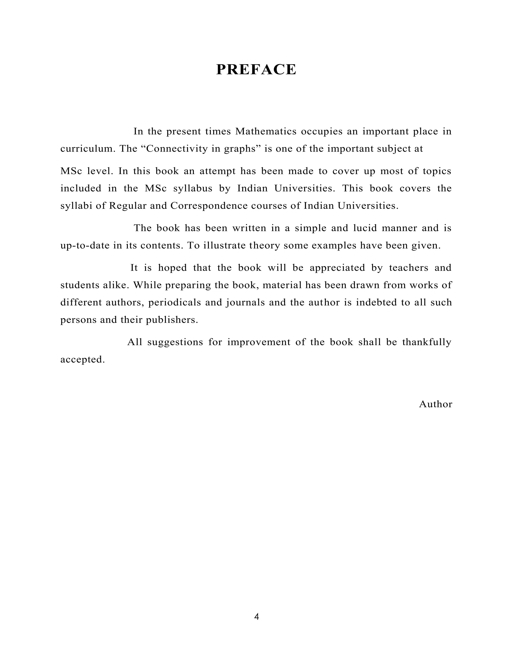 4
PREFACE
In the present times Mathematics occupies an important place in
curriculum. The “Connectivity in graphs” is one of the important subject at
MSc level. In this book an attempt has been made to cover up most of topics
included in the MSc syllabus by Indian Universities. This book covers the
syllabi of Regular and Correspondence courses of Indian Universities.
The book has been written in a simple and lucid manner and is
up-to-date in its contents. To illustrate theory some examples have been given.
It is hoped that the book will be appreciated by teachers and
students alike. While preparing the book, material has been drawn from works of
different authors, periodicals and journals and the author is indebted to all such
persons and their publishers.
All suggestions for improvement of the book shall be thankfully
accepted.
Author
 