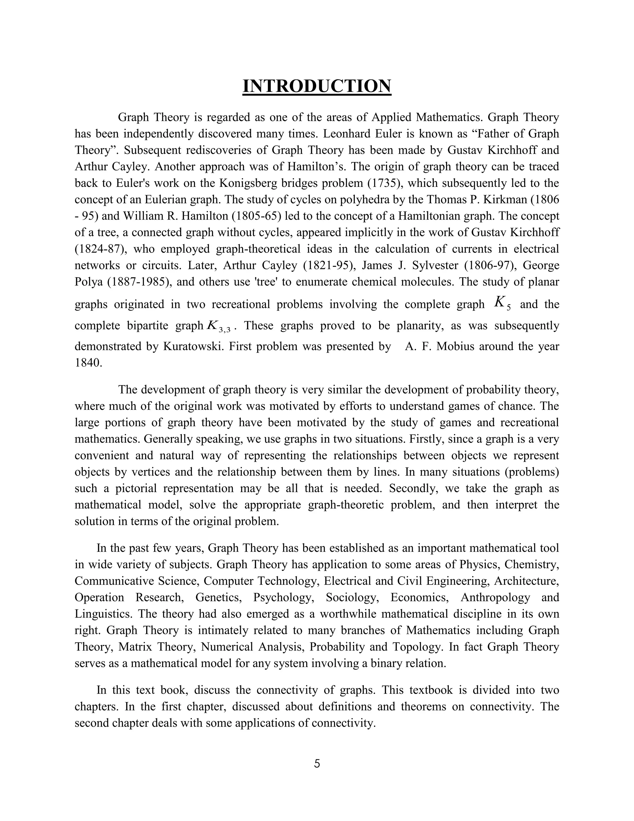 5
INTRODUCTION
Graph Theory is regarded as one of the areas of Applied Mathematics. Graph Theory
has been independently discovered many times. Leonhard Euler is known as “Father of Graph
Theory”. Subsequent rediscoveries of Graph Theory has been made by Gustav Kirchhoff and
Arthur Cayley. Another approach was of Hamilton’s. The origin of graph theory can be traced
back to Euler's work on the Konigsberg bridges problem (1735), which subsequently led to the
concept of an Eulerian graph. The study of cycles on polyhedra by the Thomas P. Kirkman (1806
- 95) and William R. Hamilton (1805-65) led to the concept of a Hamiltonian graph. The concept
of a tree, a connected graph without cycles, appeared implicitly in the work of Gustav Kirchhoff
(1824-87), who employed graph-theoretical ideas in the calculation of currents in electrical
networks or circuits. Later, Arthur Cayley (1821-95), James J. Sylvester (1806-97), George
Polya (1887-1985), and others use 'tree' to enumerate chemical molecules. The study of planar
graphs originated in two recreational problems involving the complete graph 5K and the
complete bipartite graph 3,3K . These graphs proved to be planarity, as was subsequently
demonstrated by Kuratowski. First problem was presented by A. F. Mobius around the year
1840.
The development of graph theory is very similar the development of probability theory,
where much of the original work was motivated by efforts to understand games of chance. The
large portions of graph theory have been motivated by the study of games and recreational
mathematics. Generally speaking, we use graphs in two situations. Firstly, since a graph is a very
convenient and natural way of representing the relationships between objects we represent
objects by vertices and the relationship between them by lines. In many situations (problems)
such a pictorial representation may be all that is needed. Secondly, we take the graph as
mathematical model, solve the appropriate graph-theoretic problem, and then interpret the
solution in terms of the original problem.
In the past few years, Graph Theory has been established as an important mathematical tool
in wide variety of subjects. Graph Theory has application to some areas of Physics, Chemistry,
Communicative Science, Computer Technology, Electrical and Civil Engineering, Architecture,
Operation Research, Genetics, Psychology, Sociology, Economics, Anthropology and
Linguistics. The theory had also emerged as a worthwhile mathematical discipline in its own
right. Graph Theory is intimately related to many branches of Mathematics including Graph
Theory, Matrix Theory, Numerical Analysis, Probability and Topology. In fact Graph Theory
serves as a mathematical model for any system involving a binary relation.
In this text book, discuss the connectivity of graphs. This textbook is divided into two
chapters. In the first chapter, discussed about definitions and theorems on connectivity. The
second chapter deals with some applications of connectivity.
 