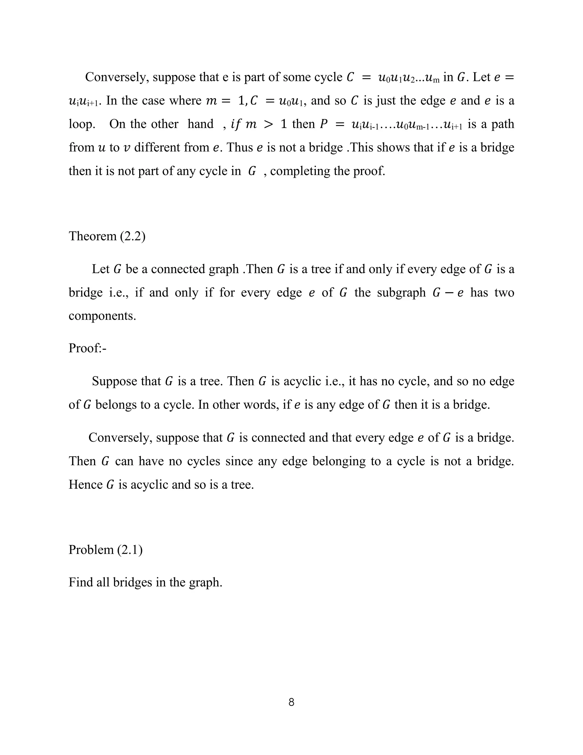 8
Conversely, suppose that e is part of some cycle 𝐶 = 𝑢0 𝑢1 𝑢2...𝑢m in 𝐺. Let 𝑒 =
𝑢i 𝑢i+1. In the case where 𝑚 = 1, 𝐶 = 𝑢0 𝑢1, and so 𝐶 is just the edge 𝑒 and 𝑒 is a
loop. On the other hand , 𝑖𝑓 𝑚 > 1 then 𝑃 = 𝑢i 𝑢i-1….𝑢0 𝑢m-1…𝑢i+1 is a path
from 𝑢 to 𝑣 different from 𝑒. Thus 𝑒 is not a bridge .This shows that if 𝑒 is a bridge
then it is not part of any cycle in 𝐺 , completing the proof.
Theorem (2.2)
Let 𝐺 be a connected graph .Then 𝐺 is a tree if and only if every edge of 𝐺 is a
bridge i.e., if and only if for every edge 𝑒 of 𝐺 the subgraph 𝐺 − 𝑒 has two
components.
Proof:-
Suppose that 𝐺 is a tree. Then 𝐺 is acyclic i.e., it has no cycle, and so no edge
of 𝐺 belongs to a cycle. In other words, if 𝑒 is any edge of 𝐺 then it is a bridge.
Conversely, suppose that 𝐺 is connected and that every edge 𝑒 of 𝐺 is a bridge.
Then 𝐺 can have no cycles since any edge belonging to a cycle is not a bridge.
Hence 𝐺 is acyclic and so is a tree.
Problem (2.1)
Find all bridges in the graph.
 