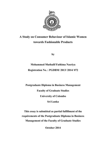 A Study on Consumer Behaviour of Islamic Women
towards Fashionable Products
by
Mohammed Muthalif Fathima Nasriya
Registration No. : PGDBM/ 2013/ 2014/ 072
Postgraduate Diploma in Business Management
Faculty of Graduate Studies
University of Colombo
Sri Lanka
This essay is submitted as partial fulfillment of the
requirements of the Postgraduate Diploma in Business
Management of the Faculty of Graduate Studies
October 2014
 