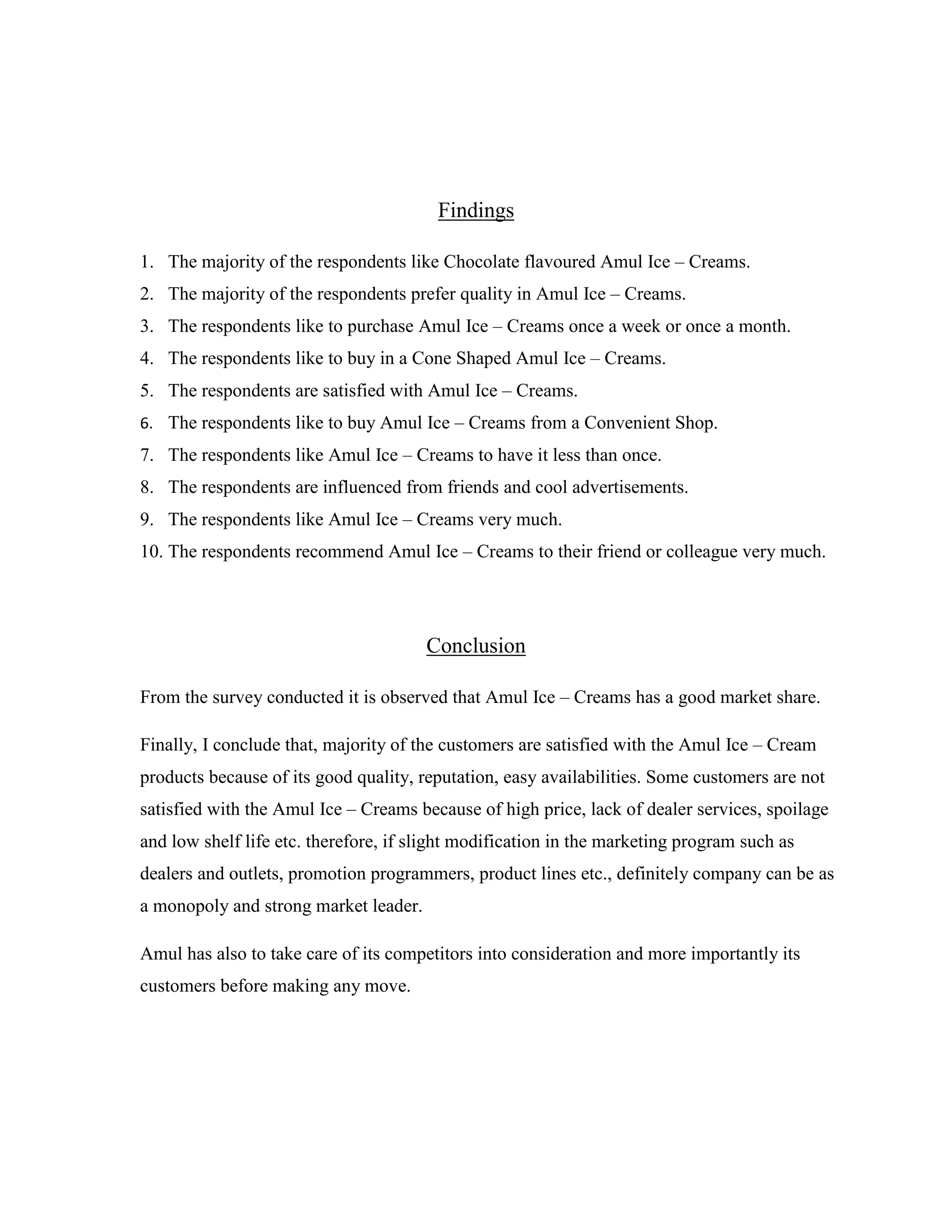 Findings
1. The majority of the respondents like Chocolate flavoured Amul Ice – Creams.
2. The majority of the respondents prefer quality in Amul Ice – Creams.
3. The respondents like to purchase Amul Ice – Creams once a week or once a month.
4. The respondents like to buy in a Cone Shaped Amul Ice – Creams.
5. The respondents are satisfied with Amul Ice – Creams.
6. The respondents like to buy Amul Ice – Creams from a Convenient Shop.
7. The respondents like Amul Ice – Creams to have it less than once.
8. The respondents are influenced from friends and cool advertisements.
9. The respondents like Amul Ice – Creams very much.
10. The respondents recommend Amul Ice – Creams to their friend or colleague very much.
Conclusion
From the survey conducted it is observed that Amul Ice – Creams has a good market share.
Finally, I conclude that, majority of the customers are satisfied with the Amul Ice – Cream
products because of its good quality, reputation, easy availabilities. Some customers are not
satisfied with the Amul Ice – Creams because of high price, lack of dealer services, spoilage
and low shelf life etc. therefore, if slight modification in the marketing program such as
dealers and outlets, promotion programmers, product lines etc., definitely company can be as
a monopoly and strong market leader.
Amul has also to take care of its competitors into consideration and more importantly its
customers before making any move.
 