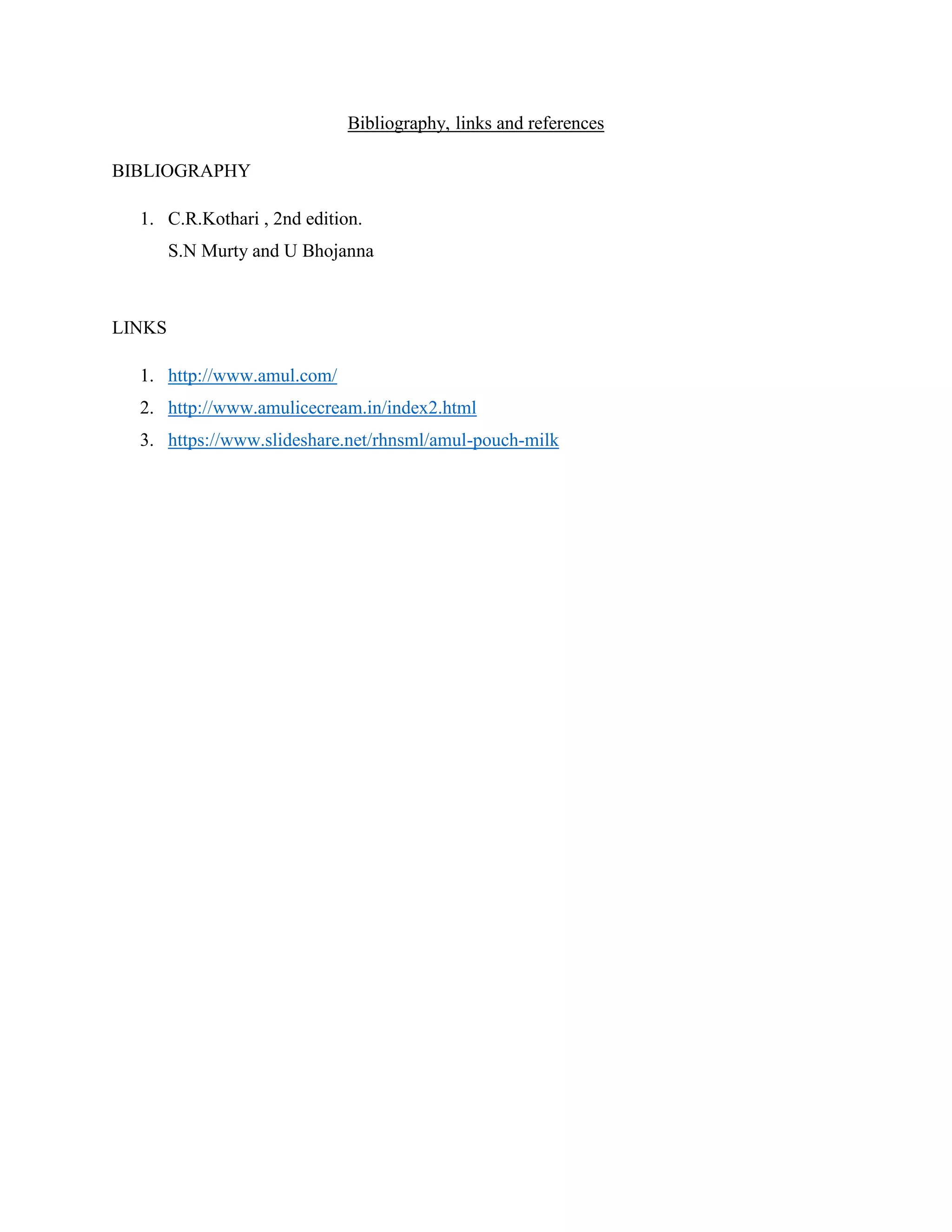 Bibliography, links and references
BIBLIOGRAPHY
1. C.R.Kothari , 2nd edition.
S.N Murty and U Bhojanna
LINKS
1. http://www.amul.com/
2. http://www.amulicecream.in/index2.html
3. https://www.slideshare.net/rhnsml/amul-pouch-milk
 