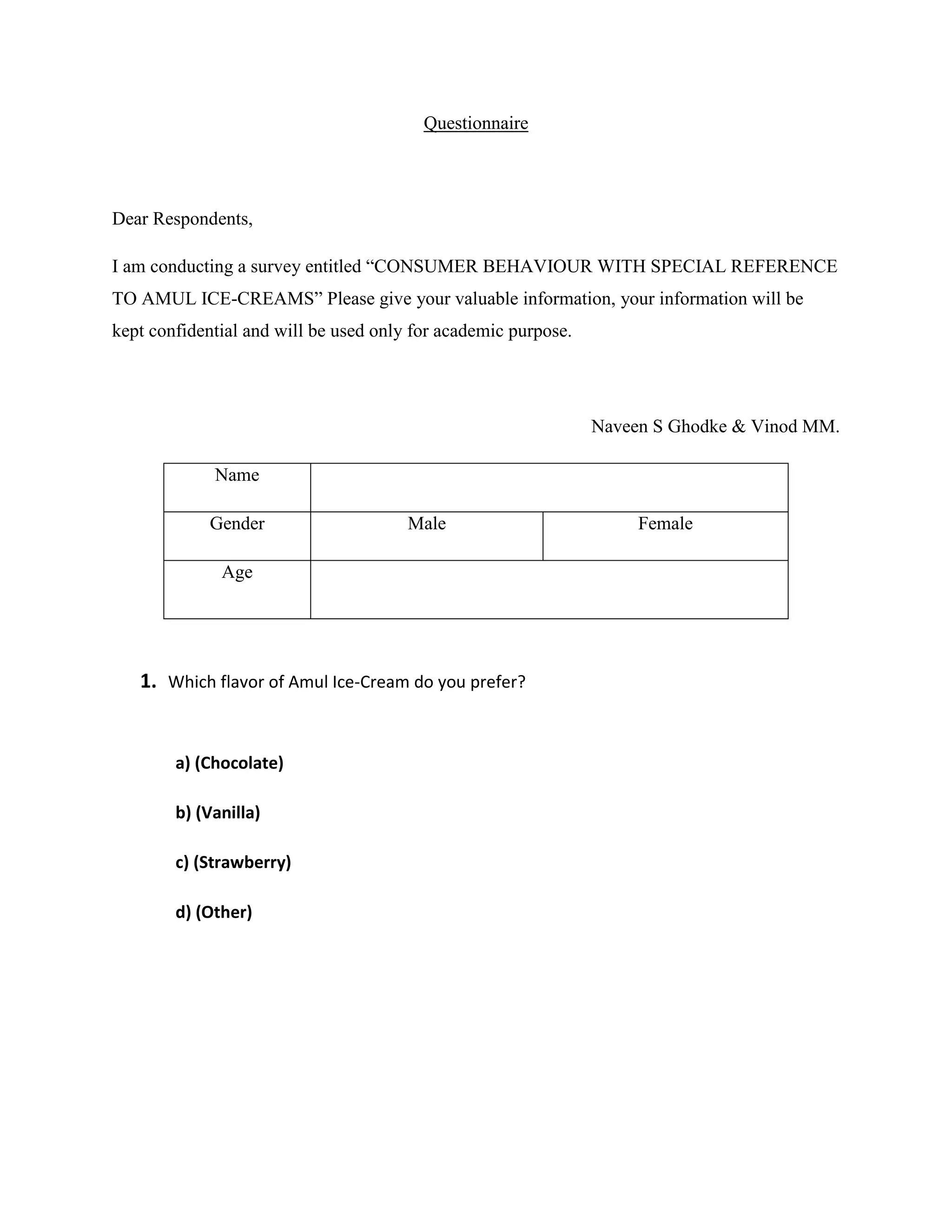 Questionnaire
Dear Respondents,
I am conducting a survey entitled “CONSUMER BEHAVIOUR WITH SPECIAL REFERENCE
TO AMUL ICE-CREAMS” Please give your valuable information, your information will be
kept confidential and will be used only for academic purpose.
Naveen S Ghodke & Vinod MM.
Name
Gender Male Female
Age
1. Which flavor of Amul Ice-Cream do you prefer?
a) (Chocolate)
b) (Vanilla)
c) (Strawberry)
d) (Other)
 