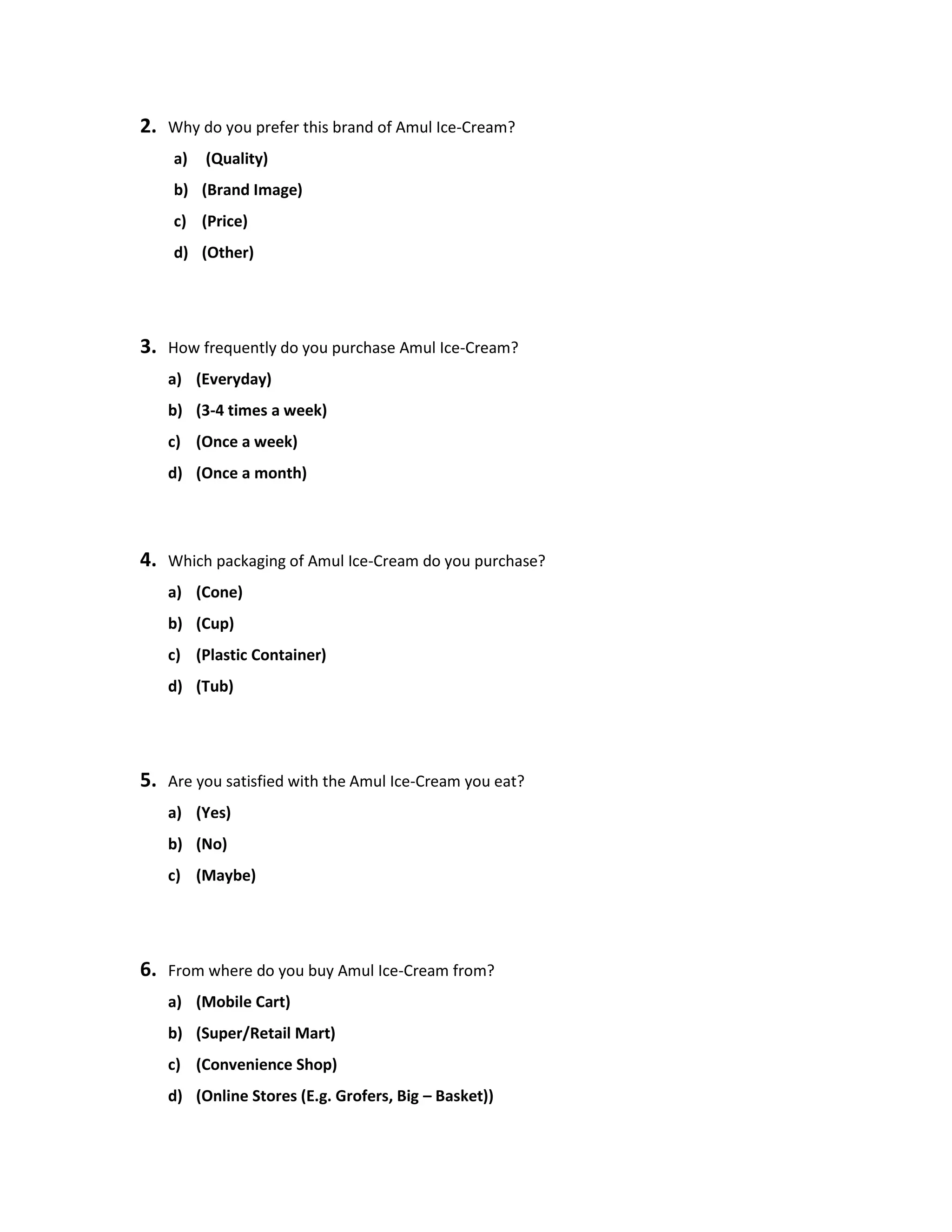 2. Why do you prefer this brand of Amul Ice-Cream?
a) (Quality)
b) (Brand Image)
c) (Price)
d) (Other)
3. How frequently do you purchase Amul Ice-Cream?
a) (Everyday)
b) (3-4 times a week)
c) (Once a week)
d) (Once a month)
4. Which packaging of Amul Ice-Cream do you purchase?
a) (Cone)
b) (Cup)
c) (Plastic Container)
d) (Tub)
5. Are you satisfied with the Amul Ice-Cream you eat?
a) (Yes)
b) (No)
c) (Maybe)
6. From where do you buy Amul Ice-Cream from?
a) (Mobile Cart)
b) (Super/Retail Mart)
c) (Convenience Shop)
d) (Online Stores (E.g. Grofers, Big – Basket))
 