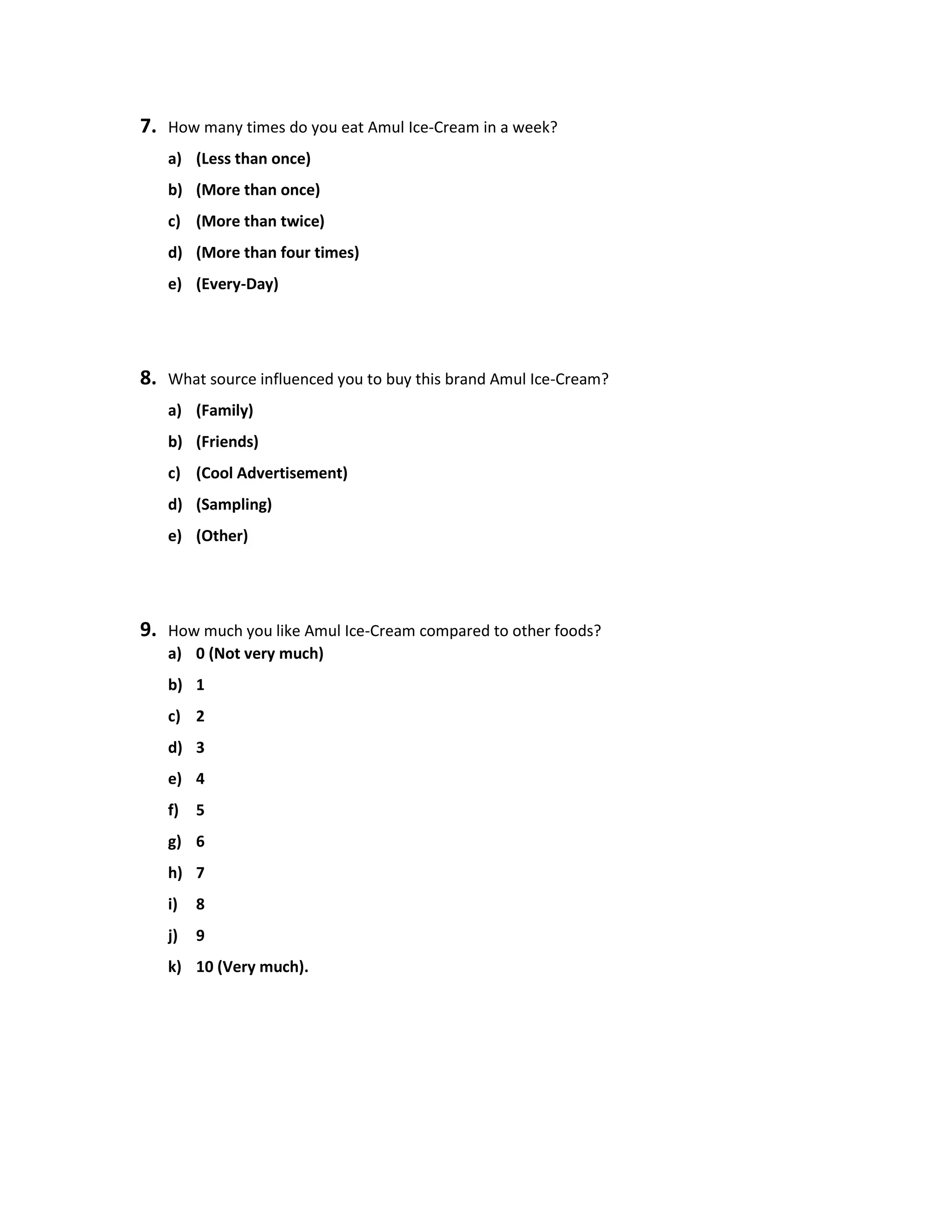 7. How many times do you eat Amul Ice-Cream in a week?
a) (Less than once)
b) (More than once)
c) (More than twice)
d) (More than four times)
e) (Every-Day)
8. What source influenced you to buy this brand Amul Ice-Cream?
a) (Family)
b) (Friends)
c) (Cool Advertisement)
d) (Sampling)
e) (Other)
9. How much you like Amul Ice-Cream compared to other foods?
a) 0 (Not very much)
b) 1
c) 2
d) 3
e) 4
f) 5
g) 6
h) 7
i) 8
j) 9
k) 10 (Very much).
 