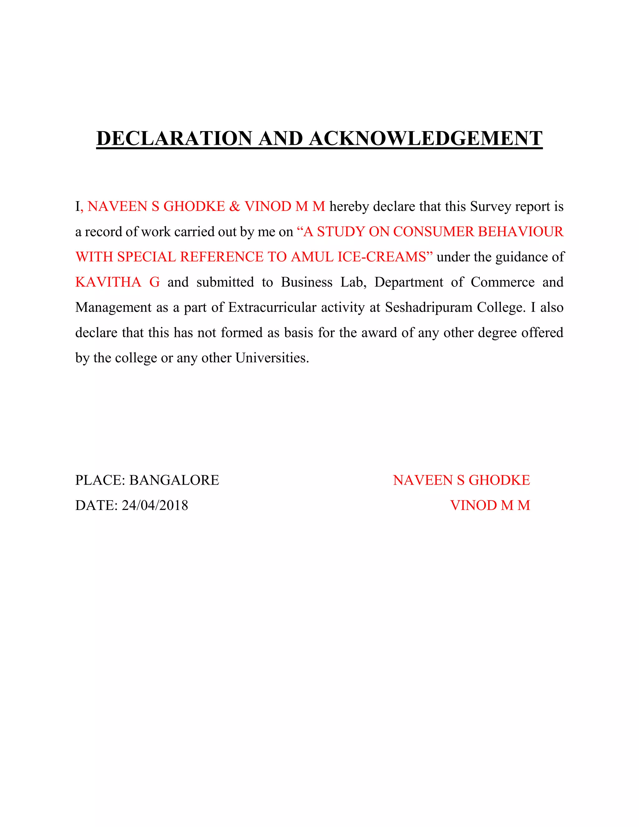 DECLARATION AND ACKNOWLEDGEMENT
I, NAVEEN S GHODKE & VINOD M M hereby declare that this Survey report is
a record of work carried out by me on “A STUDY ON CONSUMER BEHAVIOUR
WITH SPECIAL REFERENCE TO AMUL ICE-CREAMS” under the guidance of
KAVITHA G and submitted to Business Lab, Department of Commerce and
Management as a part of Extracurricular activity at Seshadripuram College. I also
declare that this has not formed as basis for the award of any other degree offered
by the college or any other Universities.
PLACE: BANGALORE NAVEEN S GHODKE
DATE: 24/04/2018 VINOD M M
 