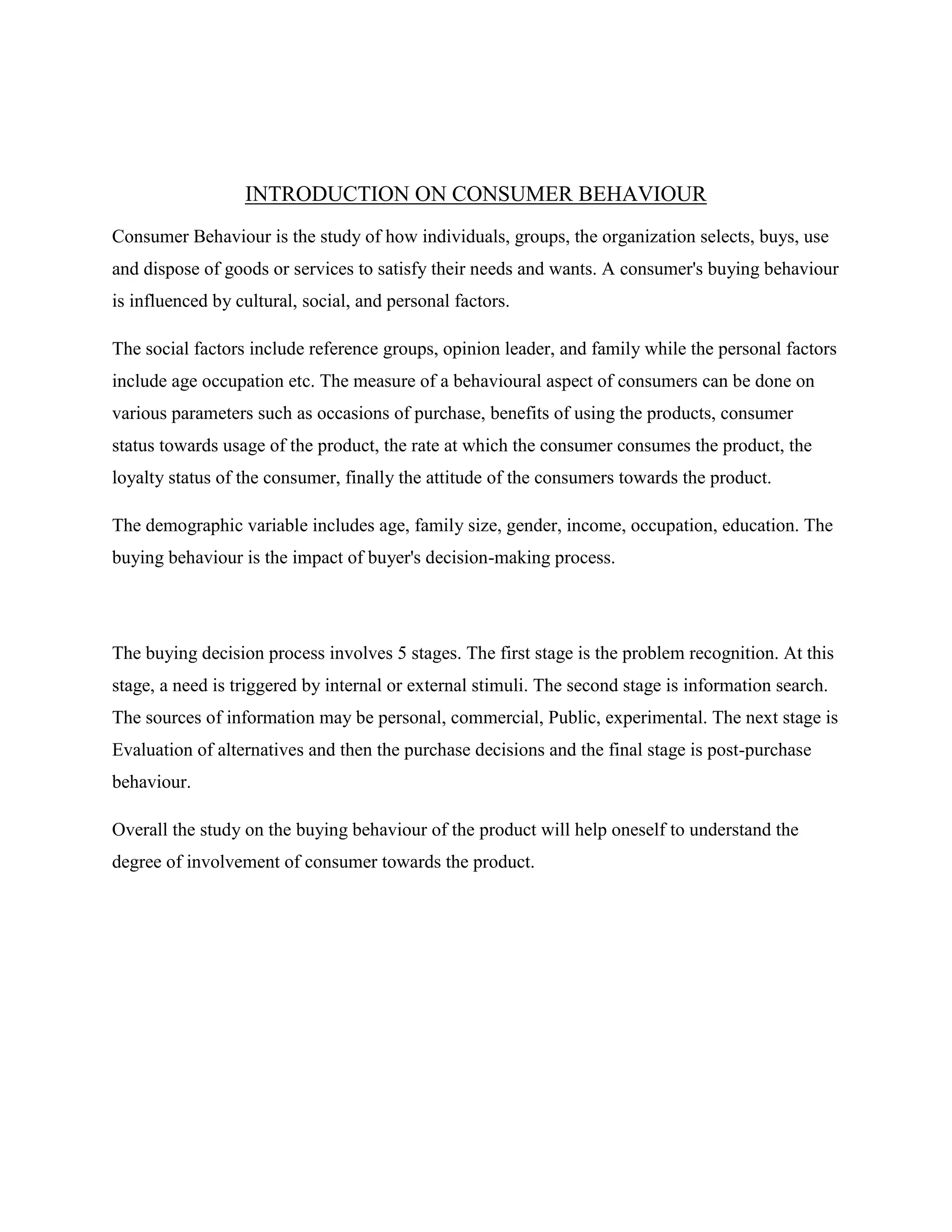 INTRODUCTION ON CONSUMER BEHAVIOUR
Consumer Behaviour is the study of how individuals, groups, the organization selects, buys, use
and dispose of goods or services to satisfy their needs and wants. A consumer's buying behaviour
is influenced by cultural, social, and personal factors.
The social factors include reference groups, opinion leader, and family while the personal factors
include age occupation etc. The measure of a behavioural aspect of consumers can be done on
various parameters such as occasions of purchase, benefits of using the products, consumer
status towards usage of the product, the rate at which the consumer consumes the product, the
loyalty status of the consumer, finally the attitude of the consumers towards the product.
The demographic variable includes age, family size, gender, income, occupation, education. The
buying behaviour is the impact of buyer's decision-making process.
The buying decision process involves 5 stages. The first stage is the problem recognition. At this
stage, a need is triggered by internal or external stimuli. The second stage is information search.
The sources of information may be personal, commercial, Public, experimental. The next stage is
Evaluation of alternatives and then the purchase decisions and the final stage is post-purchase
behaviour.
Overall the study on the buying behaviour of the product will help oneself to understand the
degree of involvement of consumer towards the product.
 