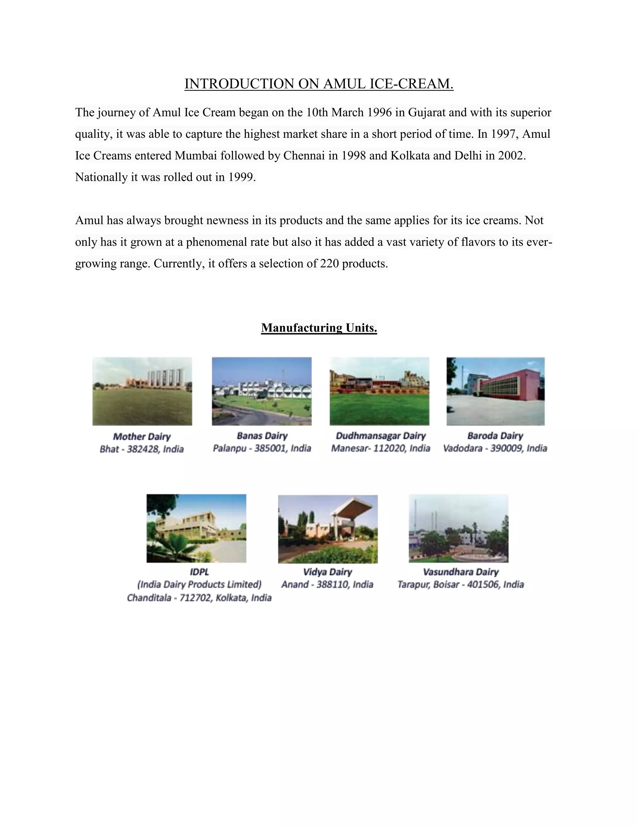 INTRODUCTION ON AMUL ICE-CREAM.
The journey of Amul Ice Cream began on the 10th March 1996 in Gujarat and with its superior
quality, it was able to capture the highest market share in a short period of time. In 1997, Amul
Ice Creams entered Mumbai followed by Chennai in 1998 and Kolkata and Delhi in 2002.
Nationally it was rolled out in 1999.
Amul has always brought newness in its products and the same applies for its ice creams. Not
only has it grown at a phenomenal rate but also it has added a vast variety of flavors to its ever-
growing range. Currently, it offers a selection of 220 products.
Manufacturing Units.
 