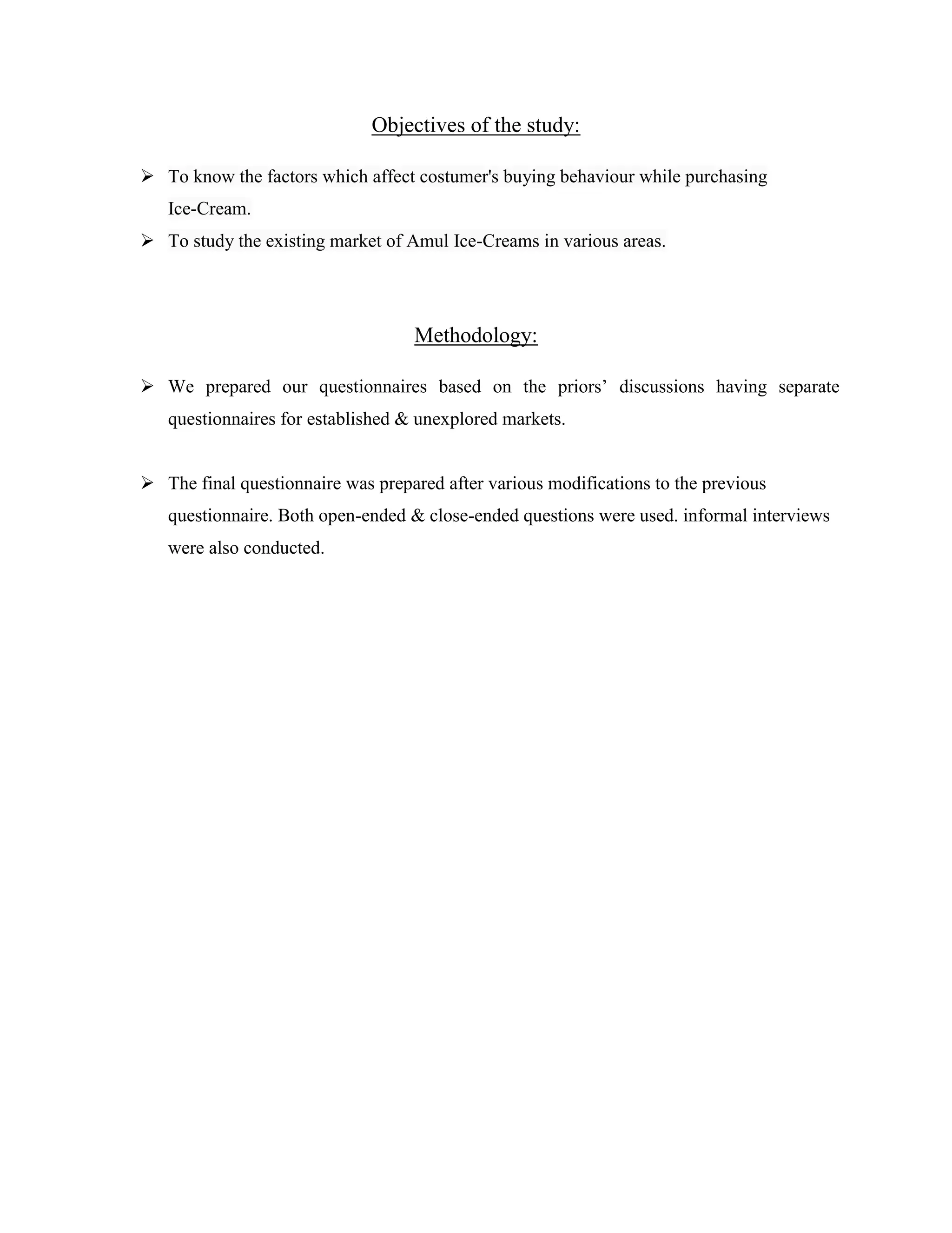 Objectives of the study:
 To know the factors which affect costumer's buying behaviour while purchasing
Ice-Cream.
 To study the existing market of Amul Ice-Creams in various areas.
Methodology:
 We prepared our questionnaires based on the priors’ discussions having separate
questionnaires for established & unexplored markets.
 The final questionnaire was prepared after various modifications to the previous
questionnaire. Both open-ended & close-ended questions were used. informal interviews
were also conducted.
 