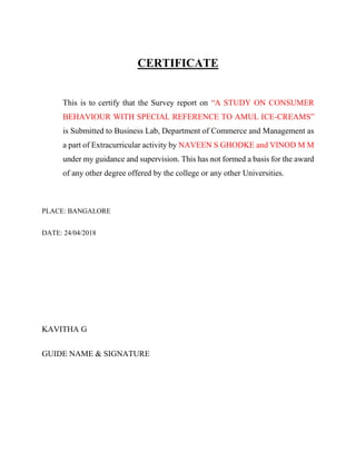 CERTIFICATE
This is to certify that the Survey report on “A STUDY ON CONSUMER
BEHAVIOUR WITH SPECIAL REFERENCE TO AMUL ICE-CREAMS”
is Submitted to Business Lab, Department of Commerce and Management as
a part of Extracurricular activity by NAVEEN S GHODKE and VINOD M M
under my guidance and supervision. This has not formed a basis for the award
of any other degree offered by the college or any other Universities.
PLACE: BANGALORE
DATE: 24/04/2018
KAVITHA G
GUIDE NAME & SIGNATURE
 